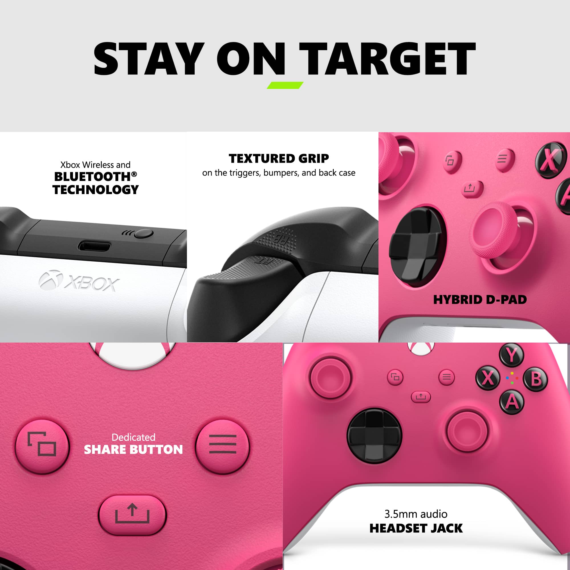 STAY ON TARGET Xbox Wireless and BLUETOOTH TECHNOLOGY TEXTURED GRIP on the triggers, bumpers, and back case 6 X A RE XBOX HYBRID D-PAD = X Y A B Dedicated SHARE BUTTON 3.5mm audio HEADSET JACK