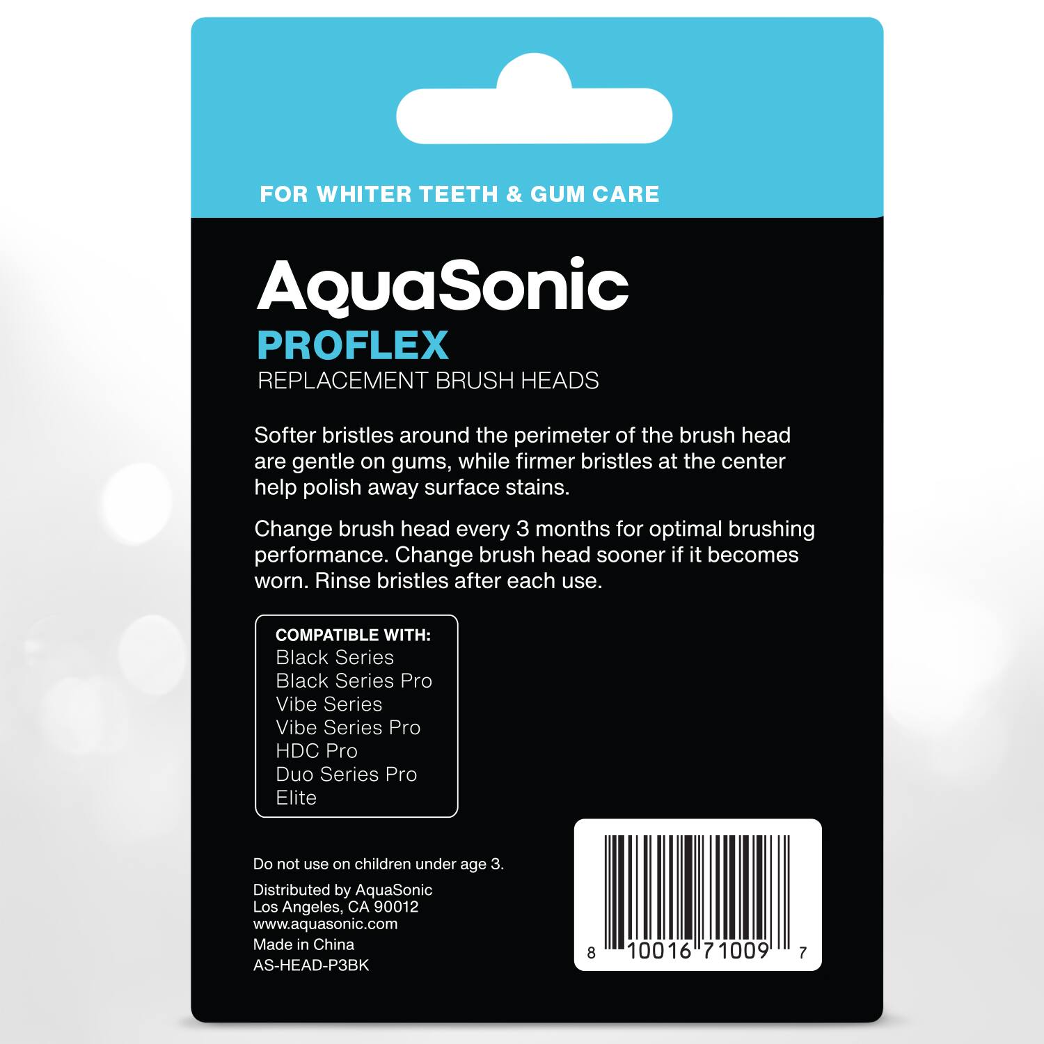 FOR WHITER TEETH & GUM CARE

AquaSonic  
PROFLEX  
REPLACEMENT BRUSH HEADS

Softer bristles around the perimeter of the brush head are gentle on gums, while firmer bristles at the center help polish away surface stains. Change brush head every 3 months for optimal brushing performance. Change brush head sooner if it becomes worn. Rinse bristles after each use.

COMPATIBLE WITH:  
- Black Series  
- Black Series Pro  
- Vibe Series  
- Vibe Series Pro  
- HDC Pro  
- Duo Series Pro  
- Elite  

Do not use on children under age 3.  
Distributed by AquaSonic  
Los Angeles, CA 90012  
www.aquasonic.com  
Made in China  
AS-HEAD-P3BK  

8 10016 71009 7