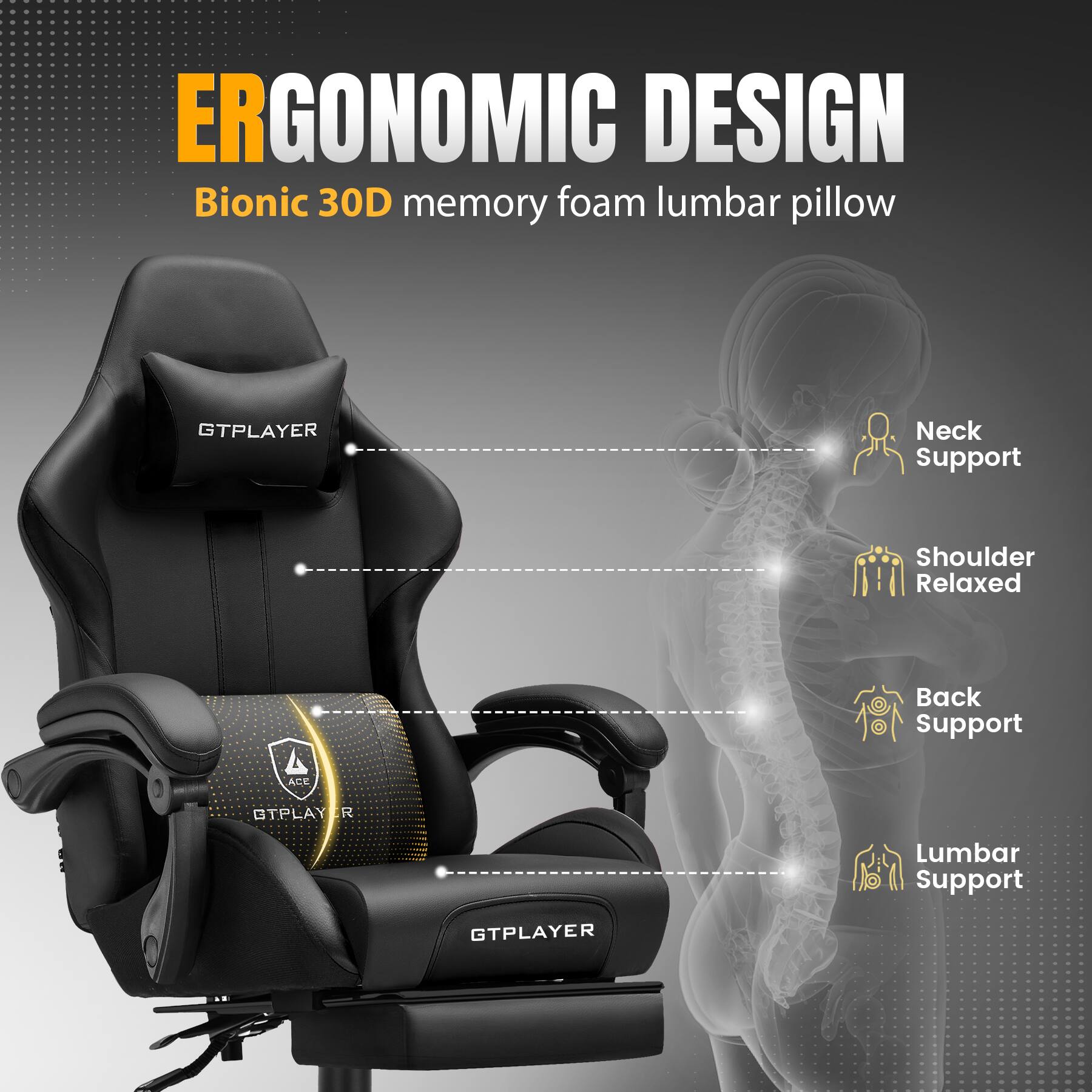 ERGONOMIC DESIGN  
Bionic 30D memory foam lumbar pillow  

- Neck Support  
- Shoulder Relaxed  
- Back Support  
- Lumbar Support  

GTPLAYER  
ACE GTPLAYER
