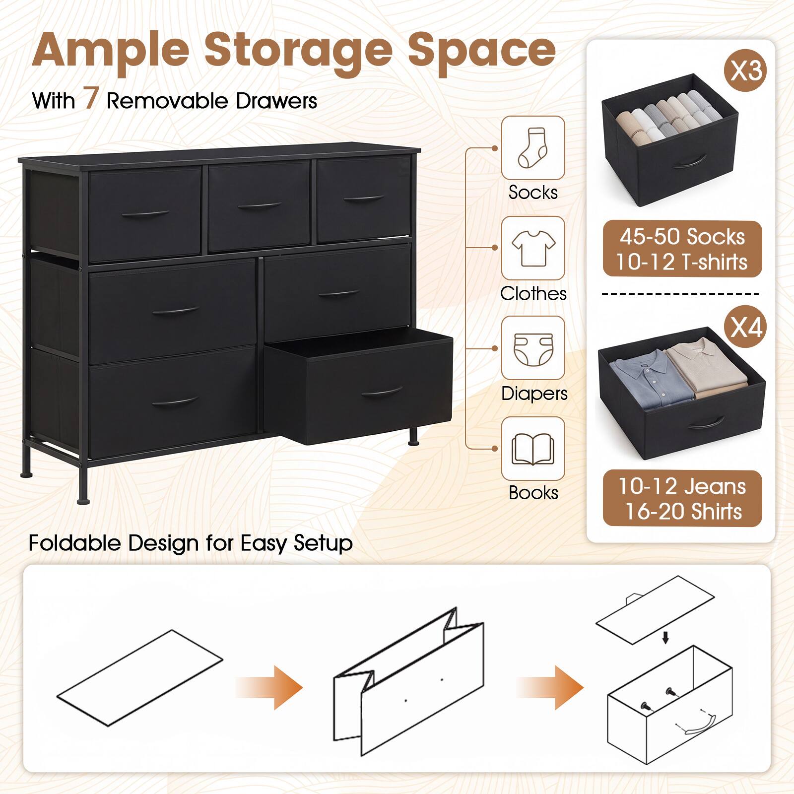 Ample Storage Space With 7 Removable Drawers

X3
Socks
Clothes
45-50 Socks 10-12 T-shirts X4
Diapers
Books
10-12 Jeans 16-20 Shirts

Foldable Design for Easy Setup