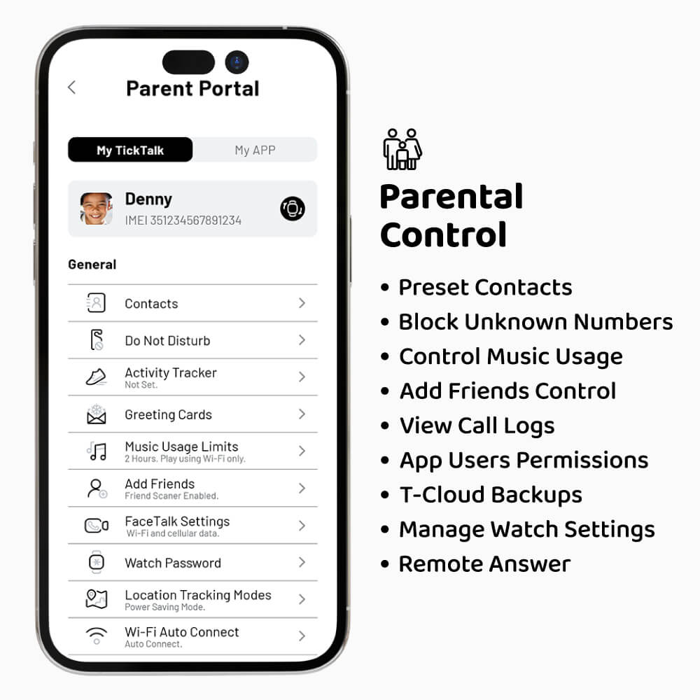 **Parent Portal**

- My TickTalk
- My APP

**Denny**
- IMEI: 351234567891234

**General**
- Contacts
- Do Not Disturb
- Activity Tracker: Not Set
- Greeting Cards
- Music Usage Limits: 2 Hours. Play using Wi-Fi only.
- Add Friends: Friend Scanner Enabled
- FaceTalk Settings: Wi-Fi and cellular data
- Watch Password
- Location Tracking Modes: Power Saving Mode
- Wi-Fi Auto Connect: Auto Connect

**Parental Control**
- Preset Contacts
- Block Unknown Numbers
- Control Music Usage
- Add Friends Control
- View Call Logs
- App Users Permissions
- T-Cloud Backups
- Manage Watch Settings
- Remote Answer