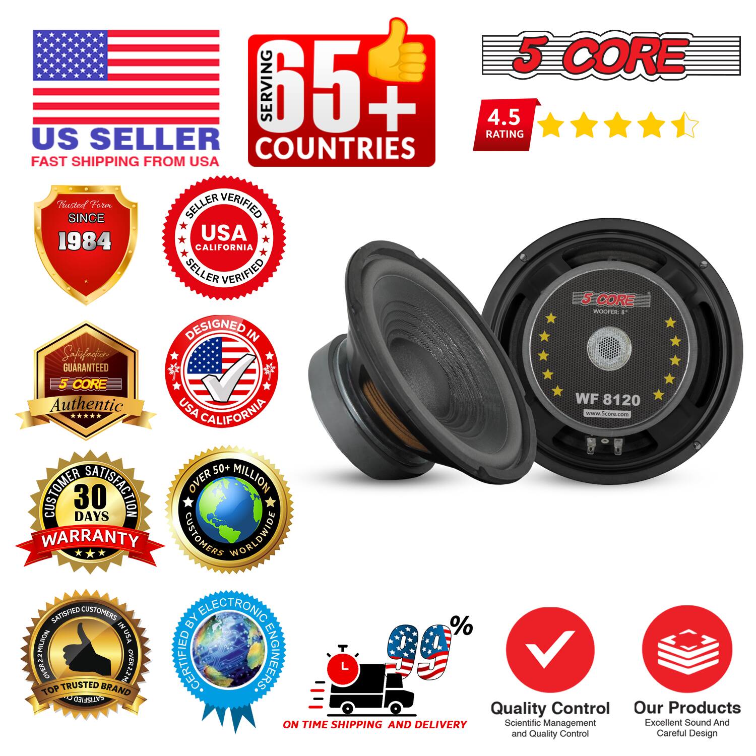 Sure, here is the corrected and grouped text from the image:

---

**US SELLER**  
FAST SHIPPING FROM USA

**5 CORE**  
WOOFER 8"  
WF 8120  
www.Score.com

**5 CORE SERVING 65+ COUNTRIES**  
4.5 RATING

**TRUSTED SINCE 1984**  
USA CALIFORNIA SELLER VERIFIED

**5 CORE**  
Authentic

**SATISFACTOR GUARANTEED**

**30 DAYS WARRANTY**

**OVER 50+ MILLION CUSTOMERS WORLDWIDE**

**SATISFIED CUSTOMERS BY ELECTRONIC**

**QUALITY CONTROL**  
Scientific Management and Quality Control

**ON TIME SHIPPING AND DELIVERY**

**OUR PRODUCTS**  
Excellent Sound And Careful Design

**CERTIFIED ENGINEERS**

**TOP TRUSTED BRAND**

**OVER 23MLID**

**OVER 12M**

**%**

---

This text includes all the key information and badges from the image, grouped and corrected for clarity.
