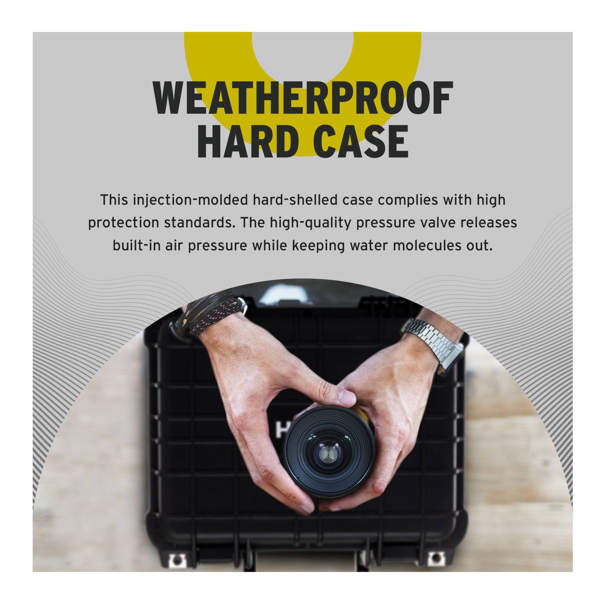 WEATHERPROOF HARD CASE

This injection-molded hard-shelled case complies with high protection standards. The high-quality pressure valve releases built-in air pressure while keeping water molecules out.