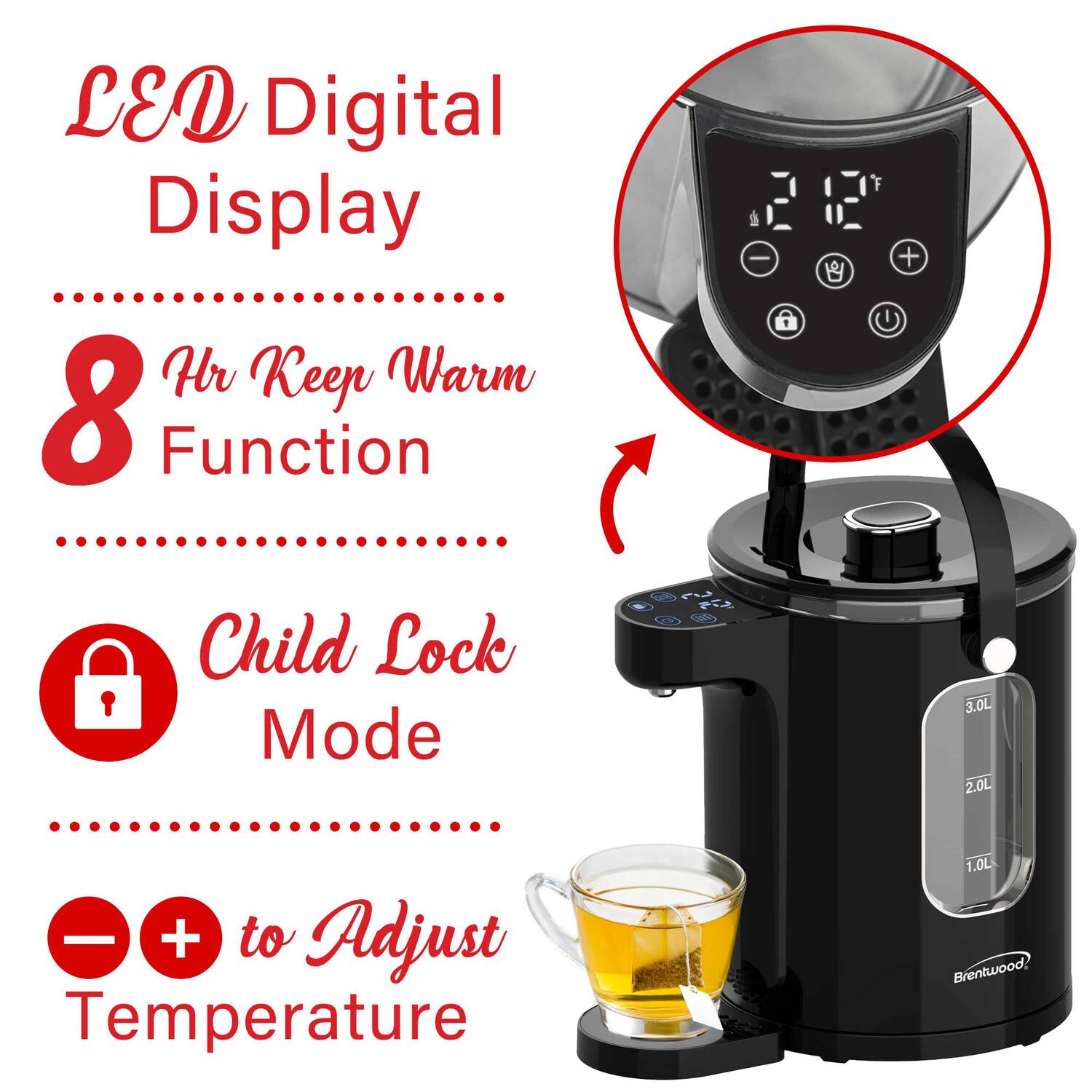 LED Digital Display  
8 Hr Keep Warm Function  
Child Lock Mode  
+/- to Adjust Temperature  
3.0L 2.0L 1.0L  
Brentwood