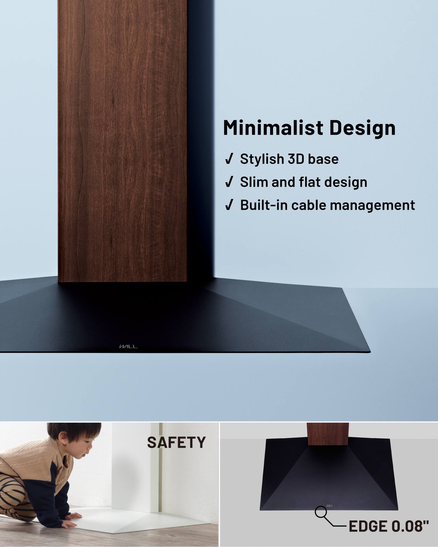 Minimalist Design  
✓ Stylish 3D base  
✓ Slim and flat design  
✓ Built-in cable management  

SAFETY  
EDGE 0.08"