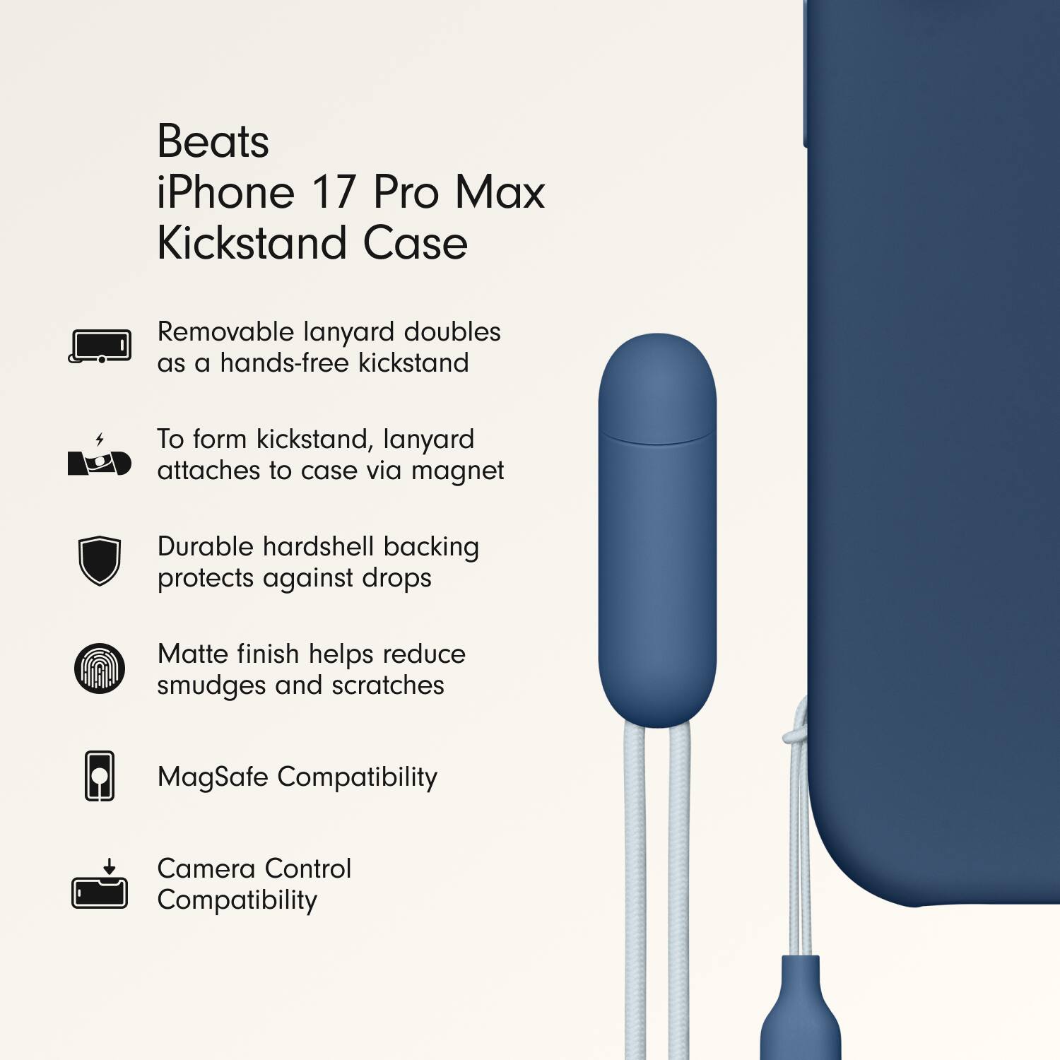 Beats iPhone 17 Pro Max Kickstand Case

- Removable lanyard doubles as a hands-free kickstand
- To form kickstand, lanyard attaches to case via magnet
- Durable hardshell backing protects against drops
- Matte finish helps reduce smudges and scratches
- MagSafe Compatibility
- Camera Control Compatibility