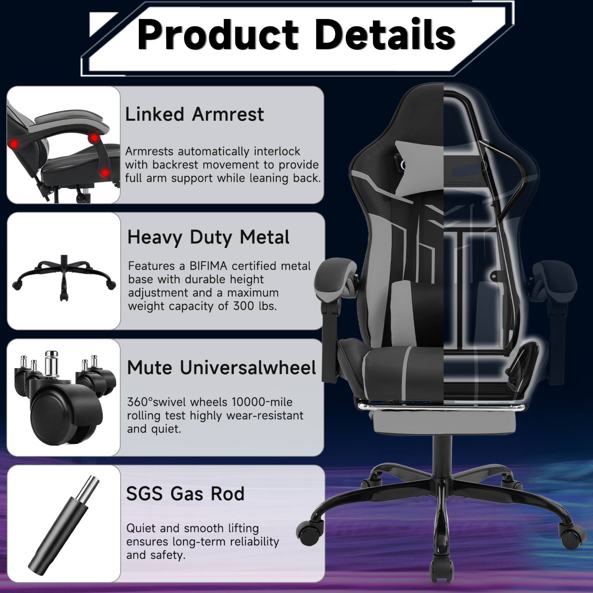 Product Details

Linked Armrest  
Armrests automatically interlock with backrest movement to provide full arm support while leaning back.

Heavy Duty Metal  
Features a BIFMA certified metal base with durable height adjustment and a maximum weight capacity of 300 lbs.

Mute Universalwheel  
360° swivel wheels 10000-mile rolling test highly wear-resistant and quiet.

SGS Gas Rod  
Quiet and smooth lifting ensures long-term reliability and safety.