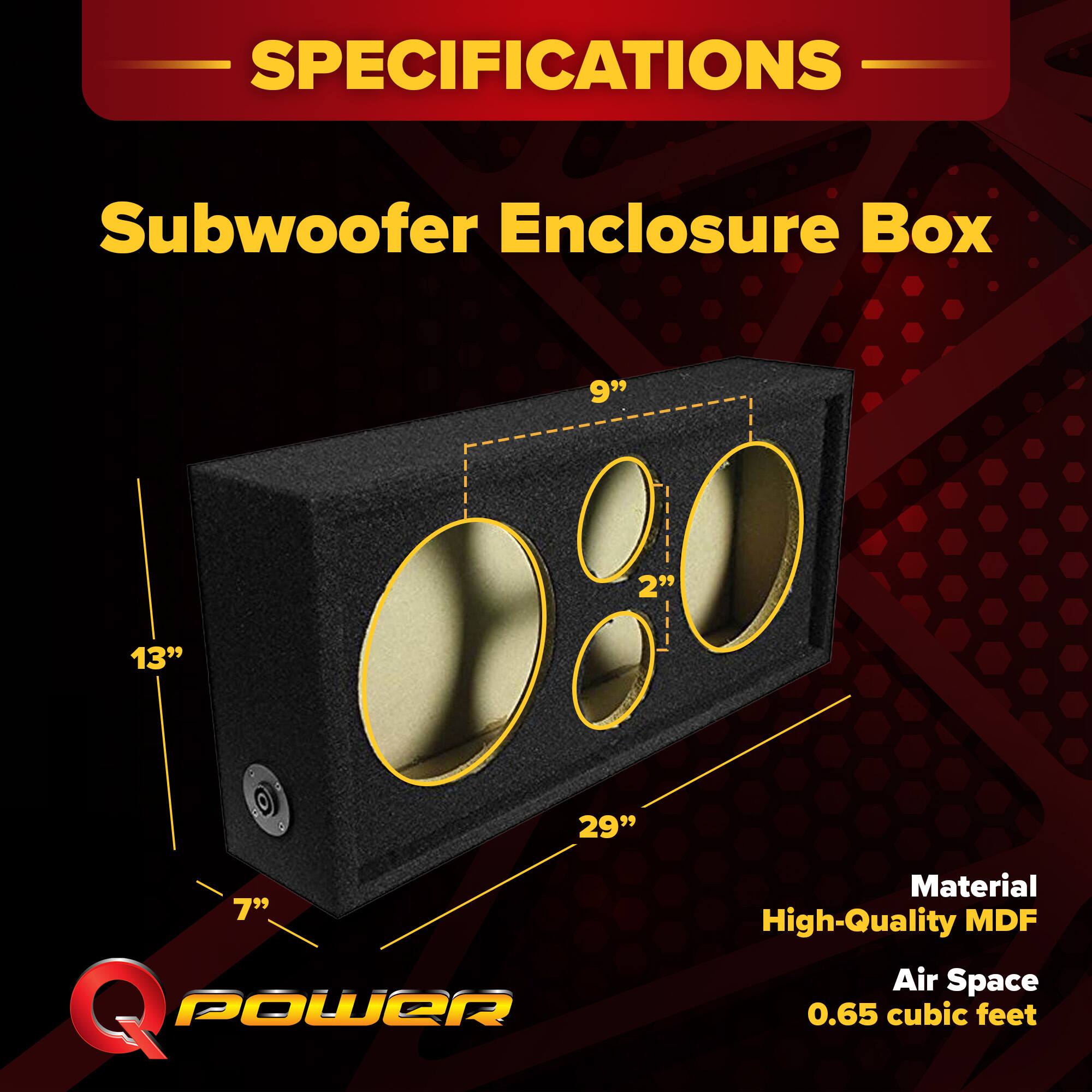 SPECIFICATIONS  
Subwoofer Enclosure Box  
9" x 2" x 13" x 7" x 29"  
Material: High-Quality MDF  
Air Space: 0.65 cubic feet