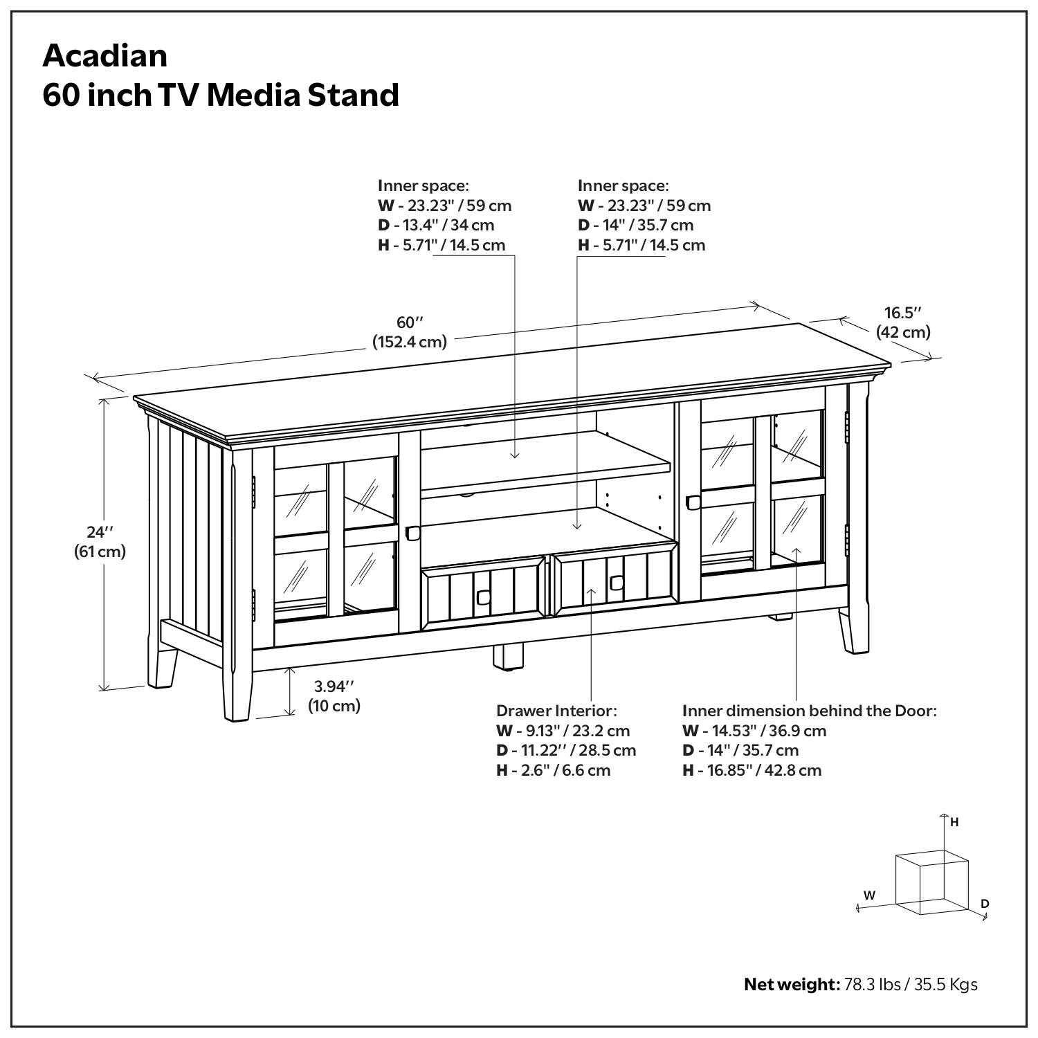 Acadian 60 inch TV Media Stand

Inner space:
W 23.23" / 59 cm
D 13.4" / 34 cm
H -5.71" / 14.5 5.71" / 14.5 cm

60" (152.4cm)
16.5" (42 cm)
24" (61 cm)
3.94" (10 cm)

Drawer Interior:
W W- 9.13"/23.2 23.2 cm
D-11.22'*/28.5 cm
-2.6"/6.6 cm

Inner dimension behind the Door:
W 14.53"/36.9 cm
D -14/35.7 cm
H- 16.85"/42.8 42.8 cm

H W D Net weight:
78.3 lbs/35.5 Kgs