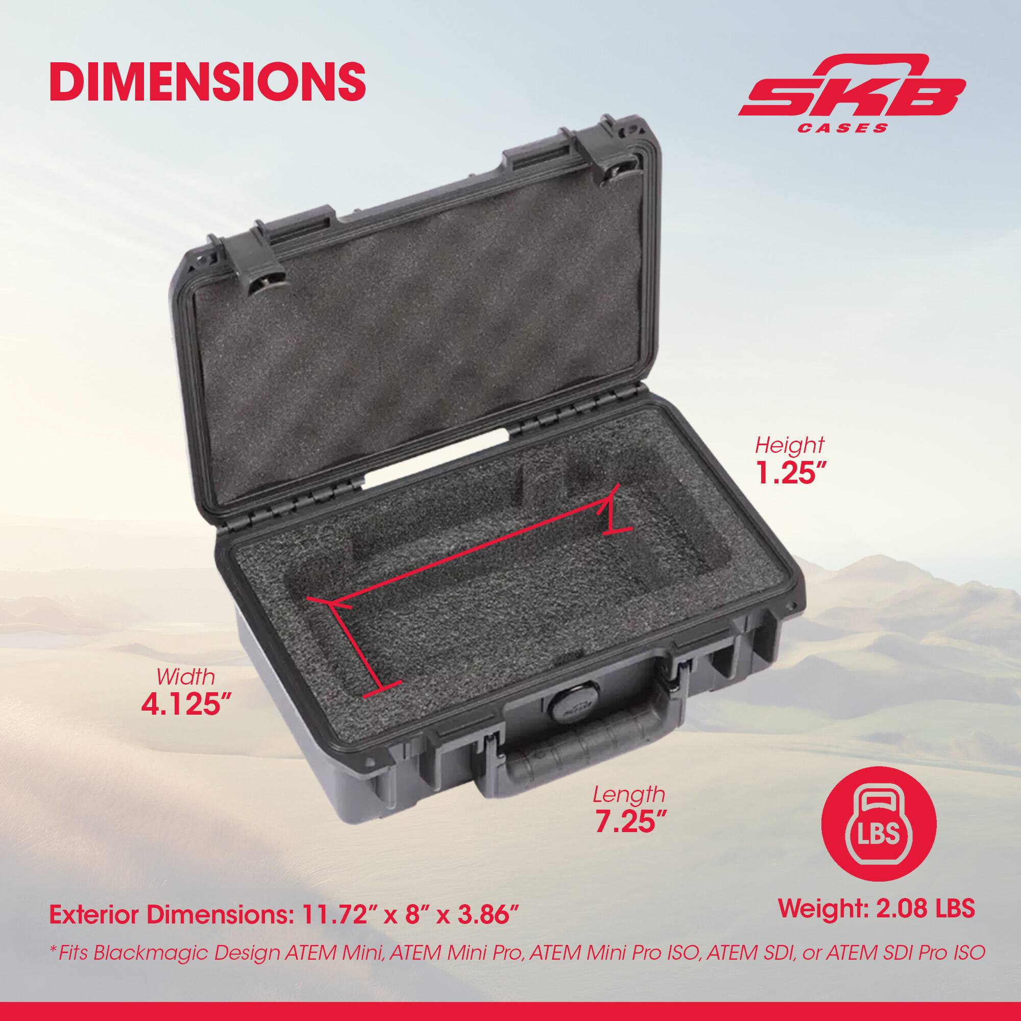 DIMENSIONS SKB CASES

Height: 1.25"  
Width: 4.125"  
Length: 7.25"  

Exterior Dimensions: 11.72" x 8" x 3.86"  
Weight: 2.08 LBS  

*Fits Blackmagic Design ATEM Mini, ATEM Mini Pro, ATEM Mini Pro ISO, ATEM SDI, or ATEM SDI Pro ISO