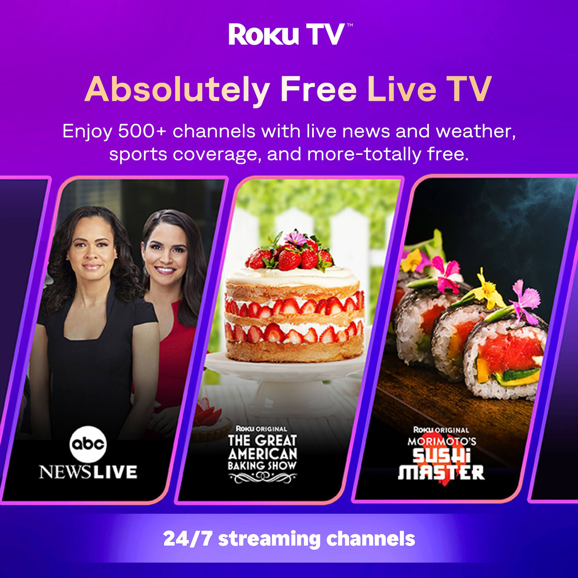 Roku TV™  
Absolutely Free Live TV  
Enjoy 500+ channels with live news and weather, sports coverage, and more—totally free.  

abc NEWS LIVE  
Roku Original THE GREAT AMERICAN BAKING SHOW  
Roku Original MORIMOTO'S SUSHI MASTER  

24/7 streaming channels