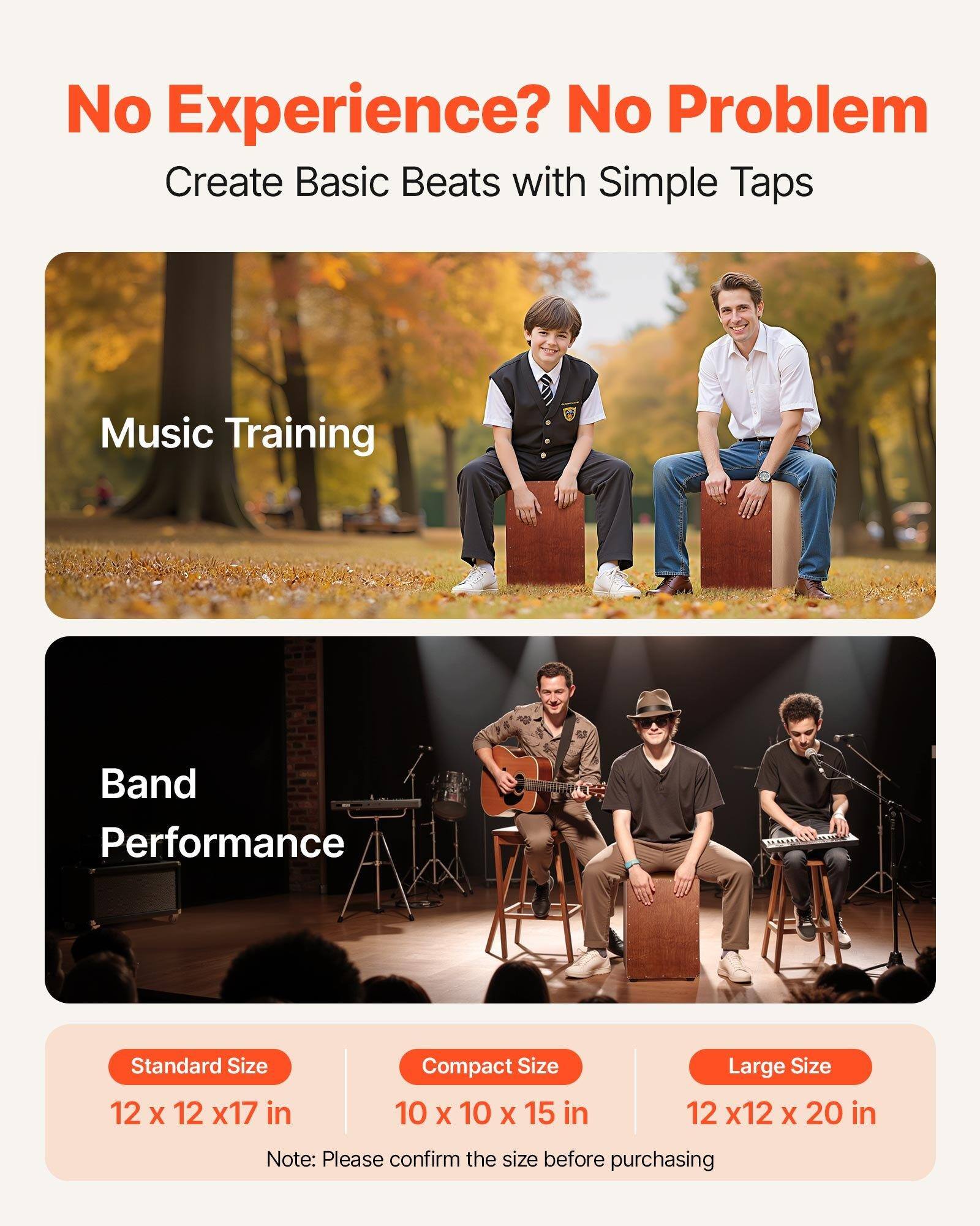 No Experience? No Problem  
Create Basic Beats with Simple Taps  

Music Training  

Band Performance  

Standard Size  
12 x 12 x 17 in  

Compact Size  
10 x 10 x 15 in  

Large Size  
12 x 12 x 20 in  

Note: Please confirm the size before purchasing