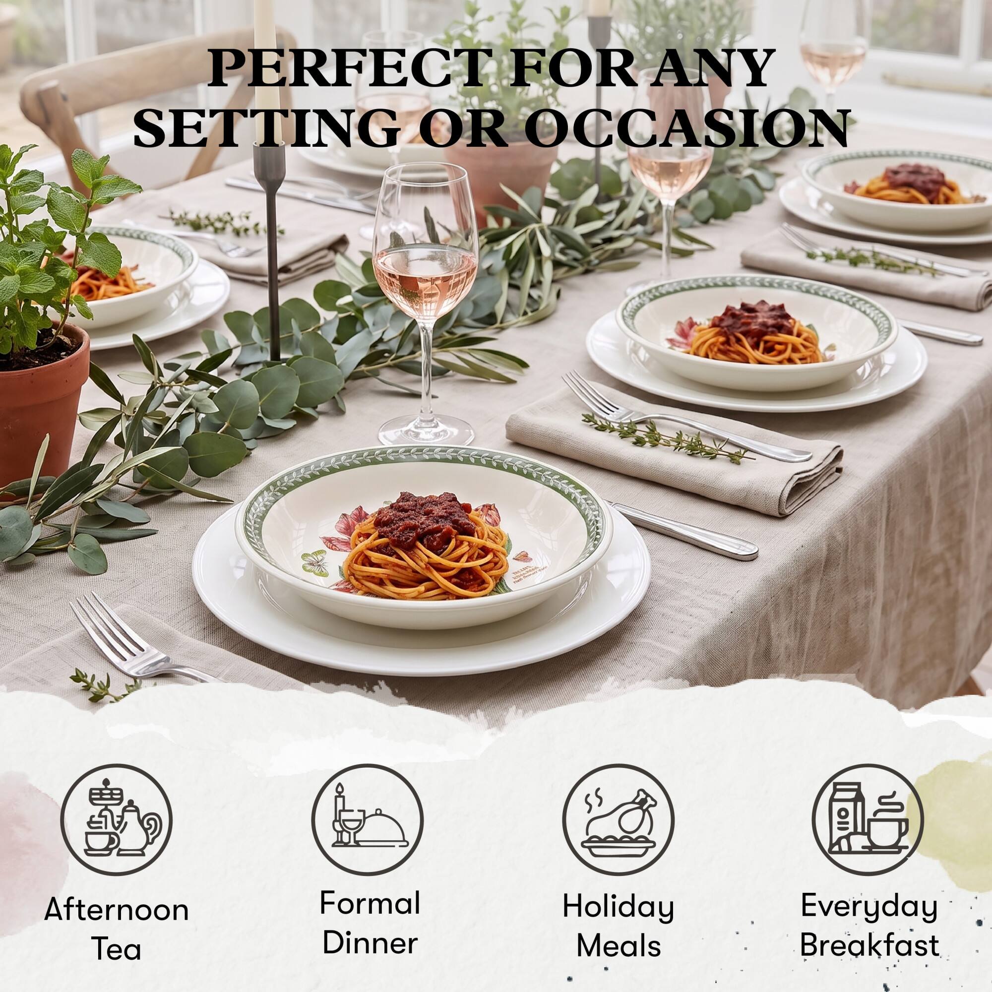 PERFECT FOR ANY SETTING OR OCCASION

- Afternoon Tea
- Formal Dinner
- Holiday Meals
- Everyday Breakfast