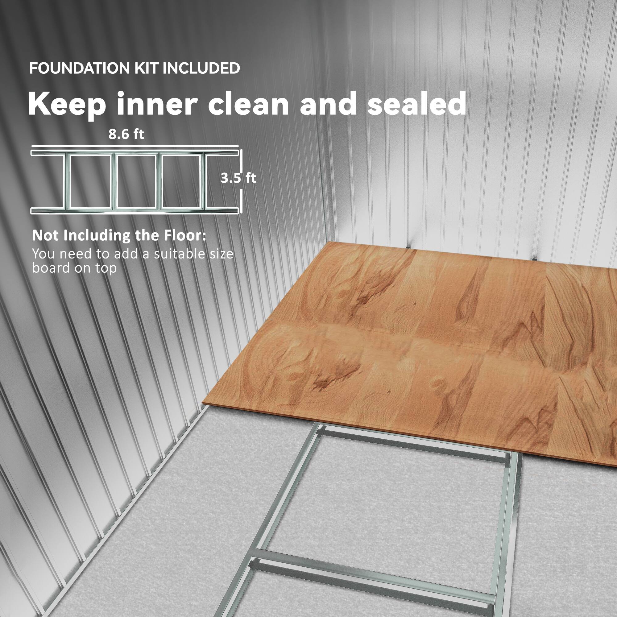FOUNDATION KIT INCLUDED  
Keep inner clean and sealed  

8.6 ft  
3.5 ft  

Not Including the Floor:  
You need to add a suitable size board on top