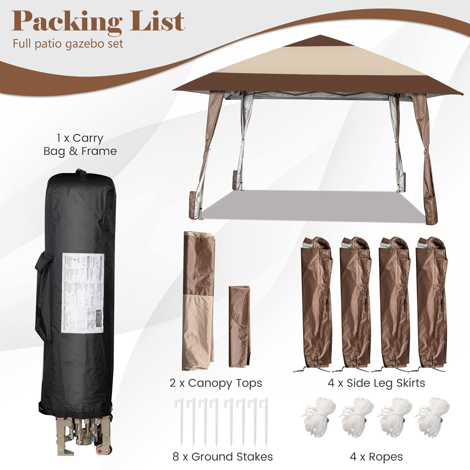 Packing List  
Full patio gazebo set  

1 x Carry Bag & Frame  
2 x Canopy Tops  
4 x Side Leg Skirts  
8 x Ground Stakes  
4 x Ropes