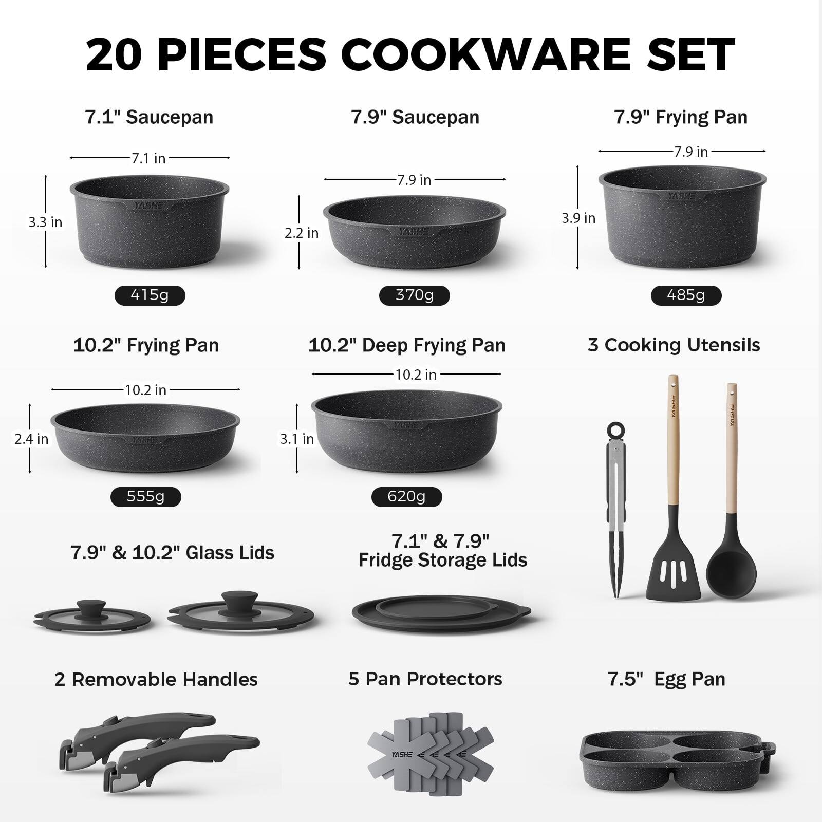 20 PIECES COOKWARE SET

- 7.1" Saucepan
  - 7.1 in
  - 3.3 in
  - 2.2 in
  - 415g

- 7.9" Saucepan
  - 7.9 in
  - 3.9 in
  - 2.2 in
  - 370g

- 7.9" Frying Pan
  - 7.9 in
  - 3.9 in
  - 2.2 in
  - 485g

- 10.2" Frying Pan
  - 10.2 in
  - 2.4 in
  - 3.1 in
  - 555g

- 10.2" Deep Frying Pan
  - 10.2 in
  - 3.1 in
  - 3.1 in
  - 620g

- 3 Cooking Utensils

- 7.9" & 10.2" Glass Lids

- 7.1" & 7