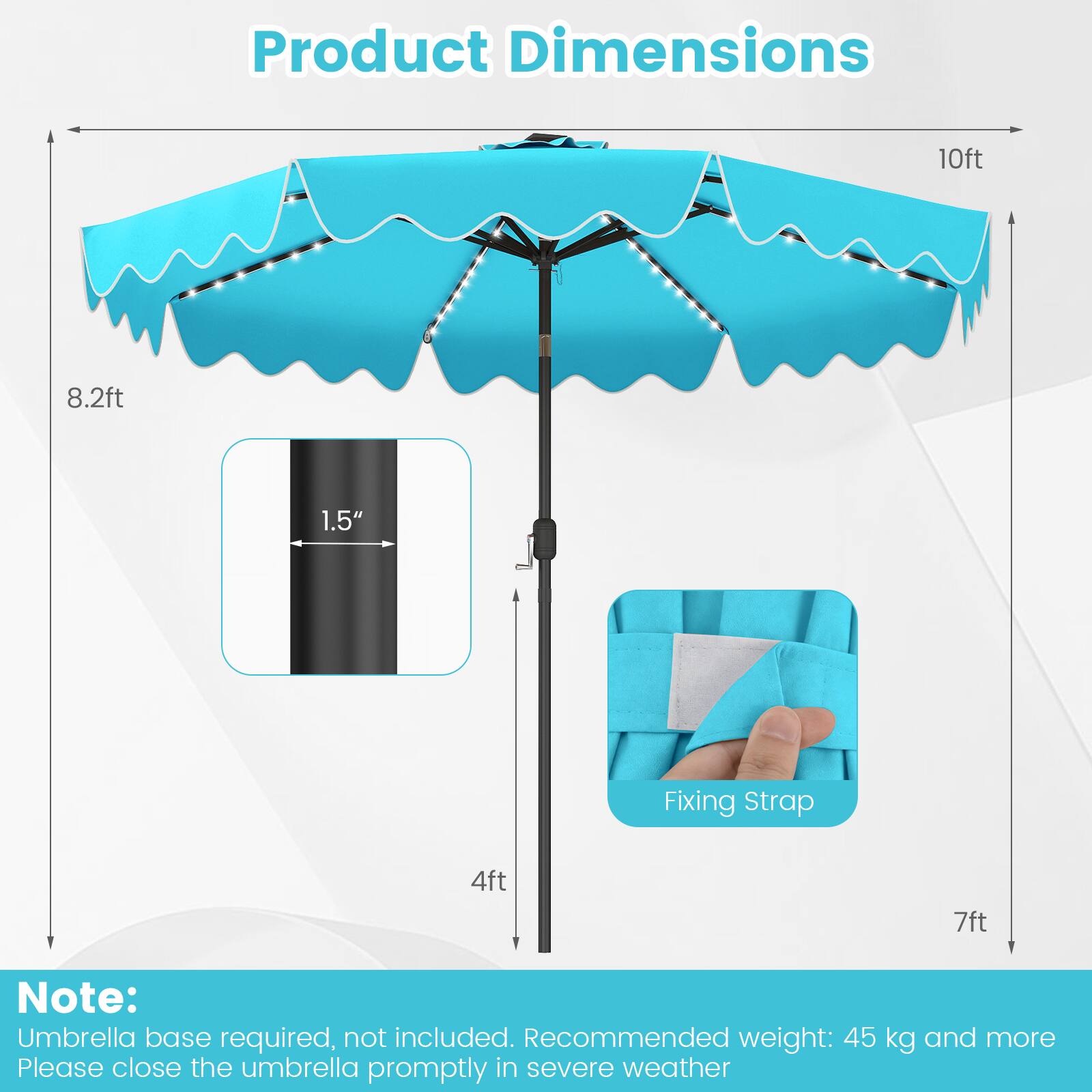 Product Dimensions: 10ft x 8.2ft, 1.5" Fixing Strap, 4ft x 7ft

Note: Umbrella base required, not included. Recommended weight: 45 kg and more. Please close the umbrella promptly in severe weather.