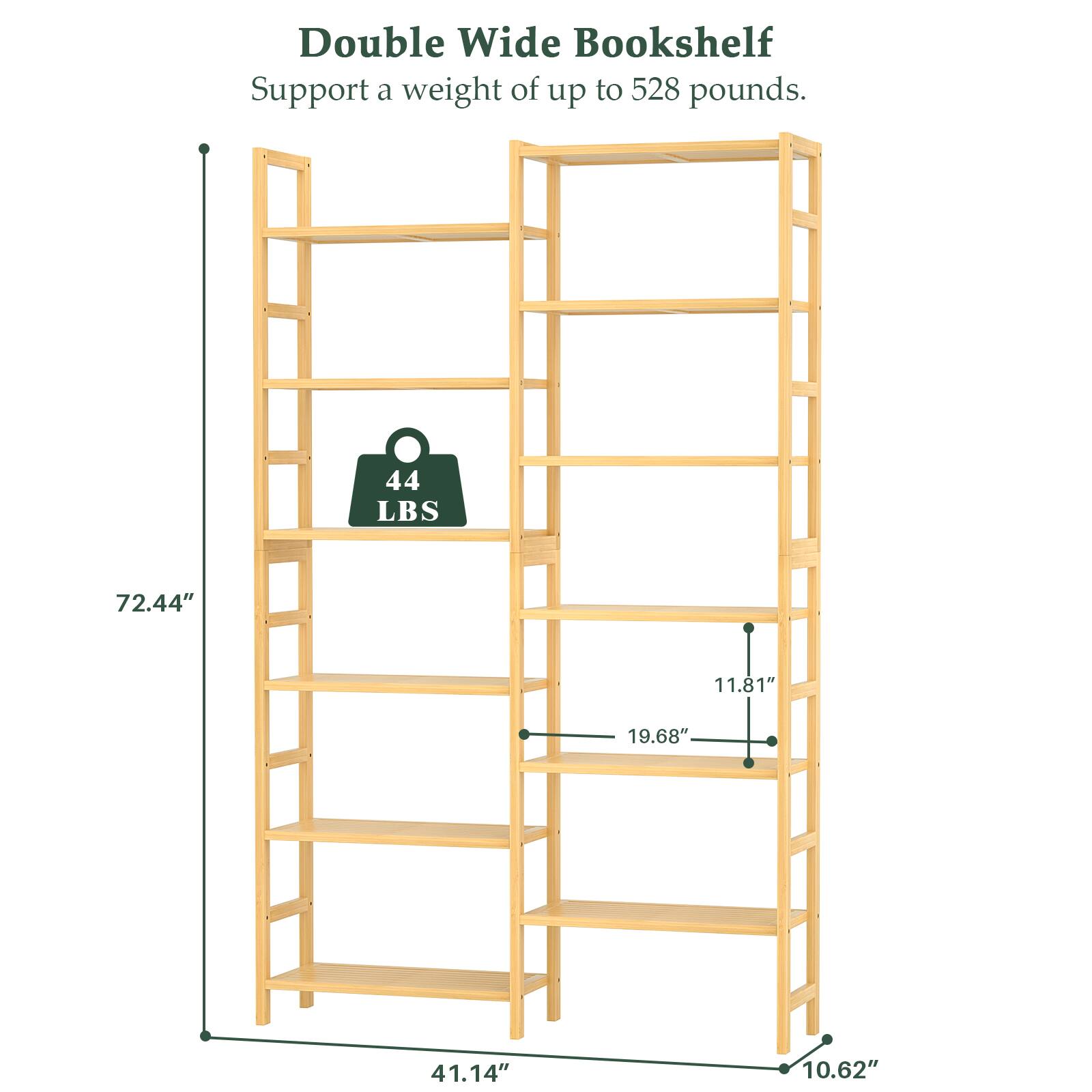 Double Wide Bookshelf  
Support a weight of up to 528 pounds.  
44 LBS  
72.44"  
11.81"  
19.68"  
41.14"  
10.62"
