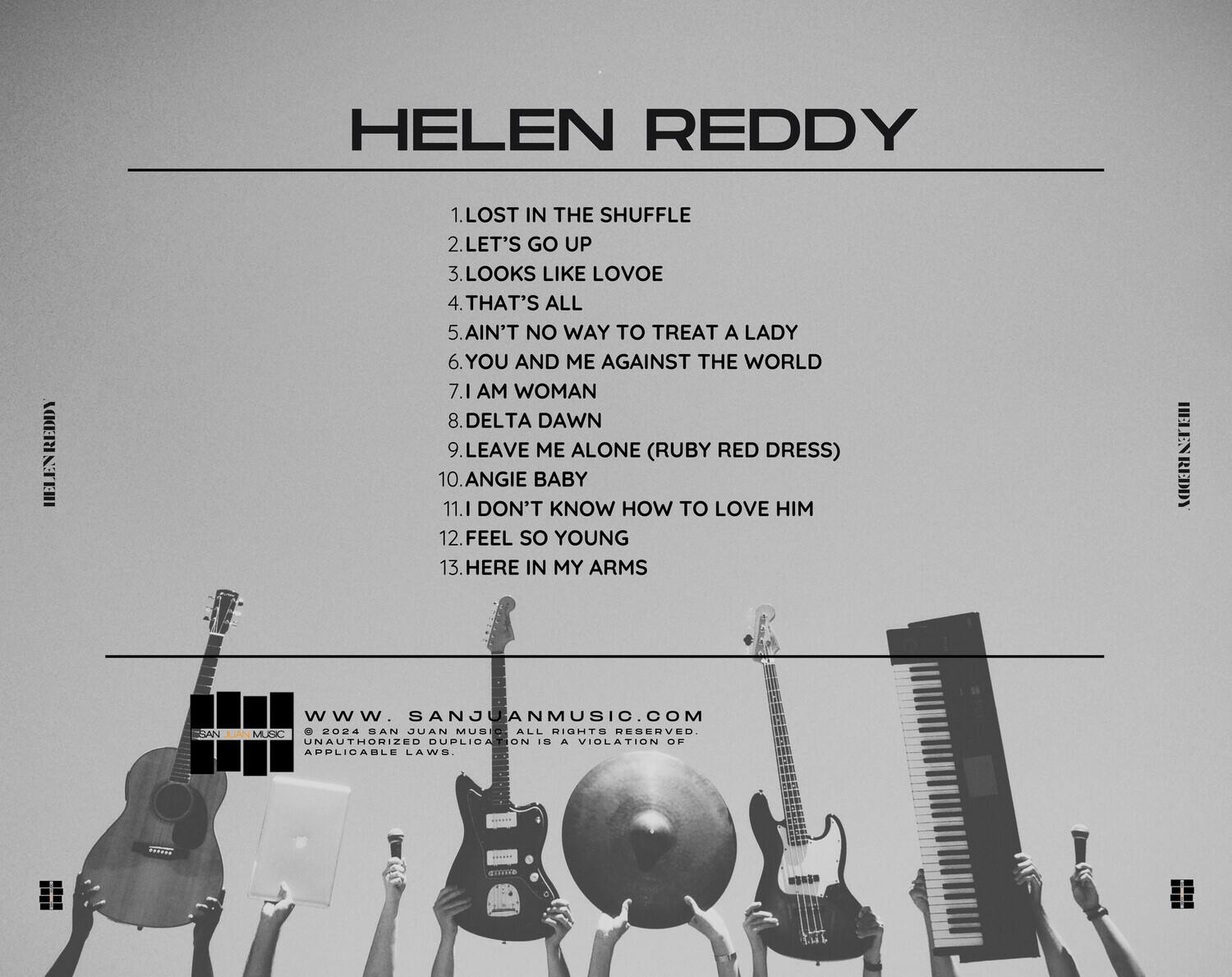 HELEN REDDY

1. LOST IN THE SHUFFLE  
2. LET'S GO UP  
3. LOOKS LIKE LOVOE  
4. THAT'S ALL  
5. AIN'T NO WAY TO TREAT A LADY  
6. YOU AND ME AGAINST THE WORLD  
7. I AM WOMAN  
8. DELTA DAWN  
9. LEAVE ME ALONE (RUBY RED DRESS)  
10. ANGIE BABY  
11. I DON'T KNOW HOW TO LOVE HIM  
12. FEEL SO YOUNG  
13. HERE IN MY ARMS  

www.SANJUANMUSIC.COM  
© 2024 SAN JUAN MUSIC. ALL RIGHTS RESERVED. UNAUTHORIZED DUPLICATION IS A VIOLATION OF APPLICABLE LAWS.