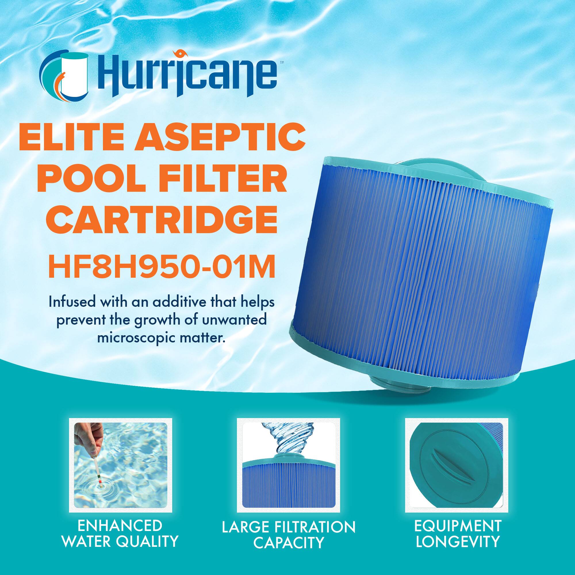 Hurricane  
ELITE ASEPTIC POOL FILTER CARTRIDGE  
HF8H950-01M  

Infused with an additive that helps prevent the growth of unwanted microscopic matter.  

ENHANCED WATER QUALITY  
LARGE FILTRATION CAPACITY  
EQUIPMENT LONGEVITY