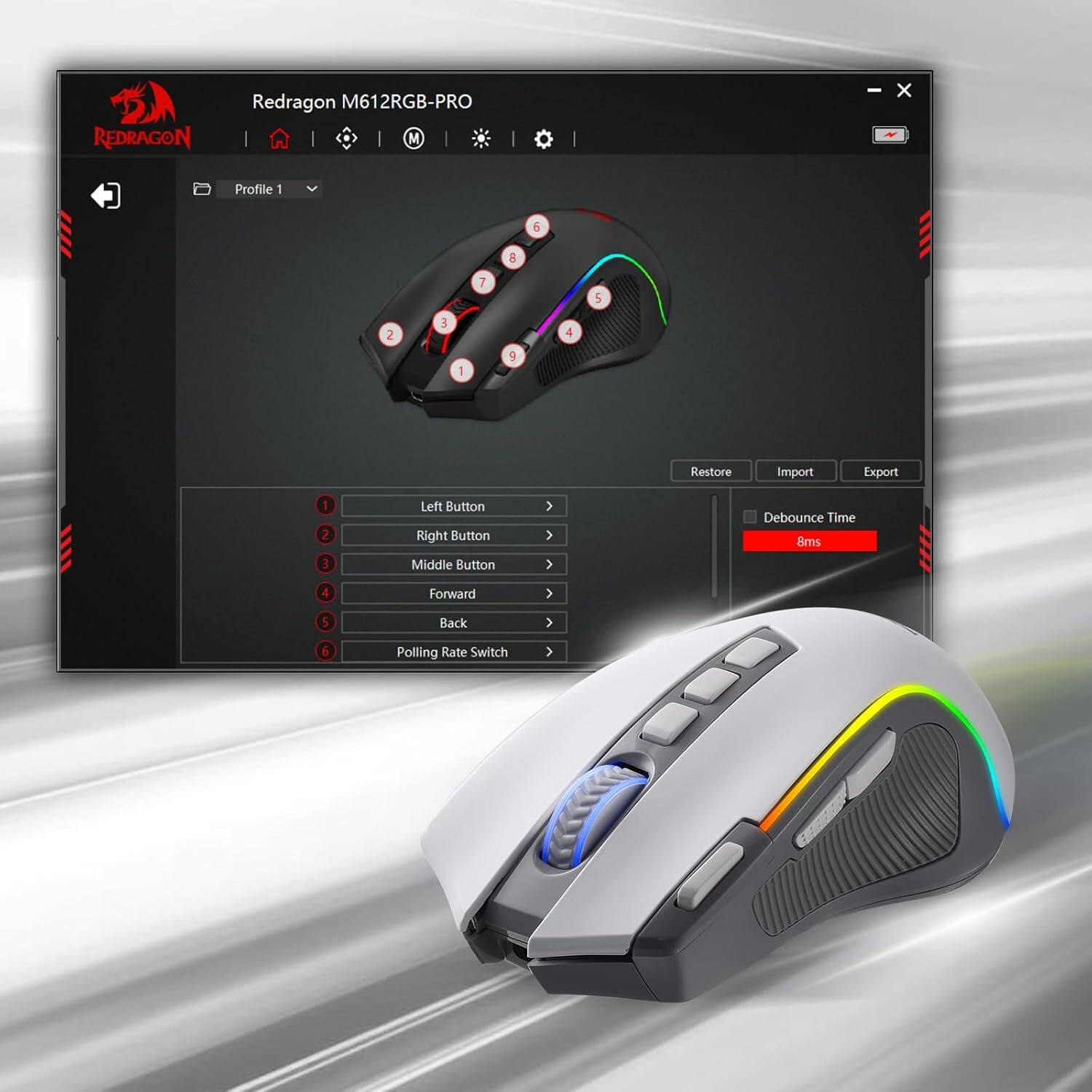 REDRAGON  
Redragon M612RGB-PRO M  
-  
X  
Profile 1  
6  
8  
7  
5  
2  
3  
1  
9  
4  
Restore  
Import  
Export  
1 2 3  
Left Button Right Button Middle Button  
Debounce Time 8ms  
4  
Forward  
5  
Back  
Polling Rate Switch