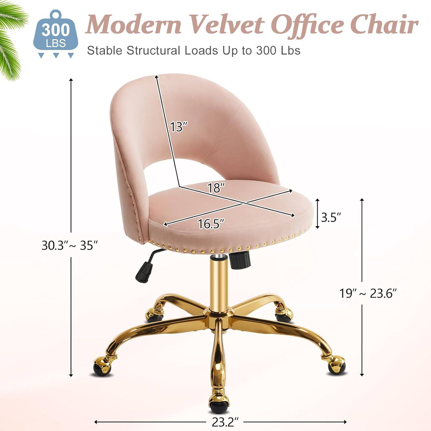 300 Modern Velvet Office Chair  
Stable Structural Loads Up to 300 Lbs  
13" 18" 16.5" 3.5" 30.3"~ 35" 19" 19"~ 23.6" ~ 23.2"