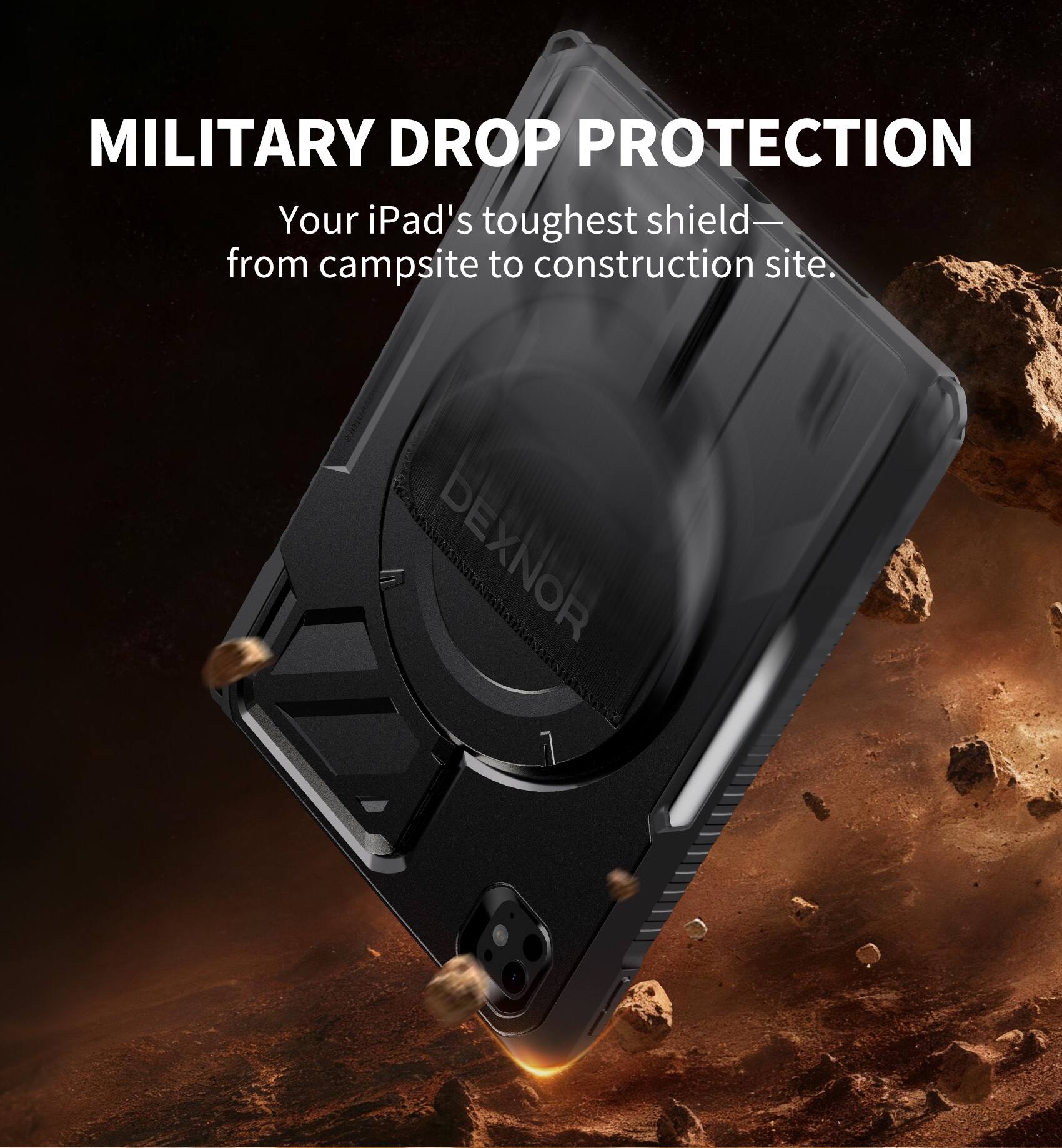 MILITARY DROP PROTECTION  
Your iPad's toughest shield—  
from campsite to construction site.  
DEXNOR