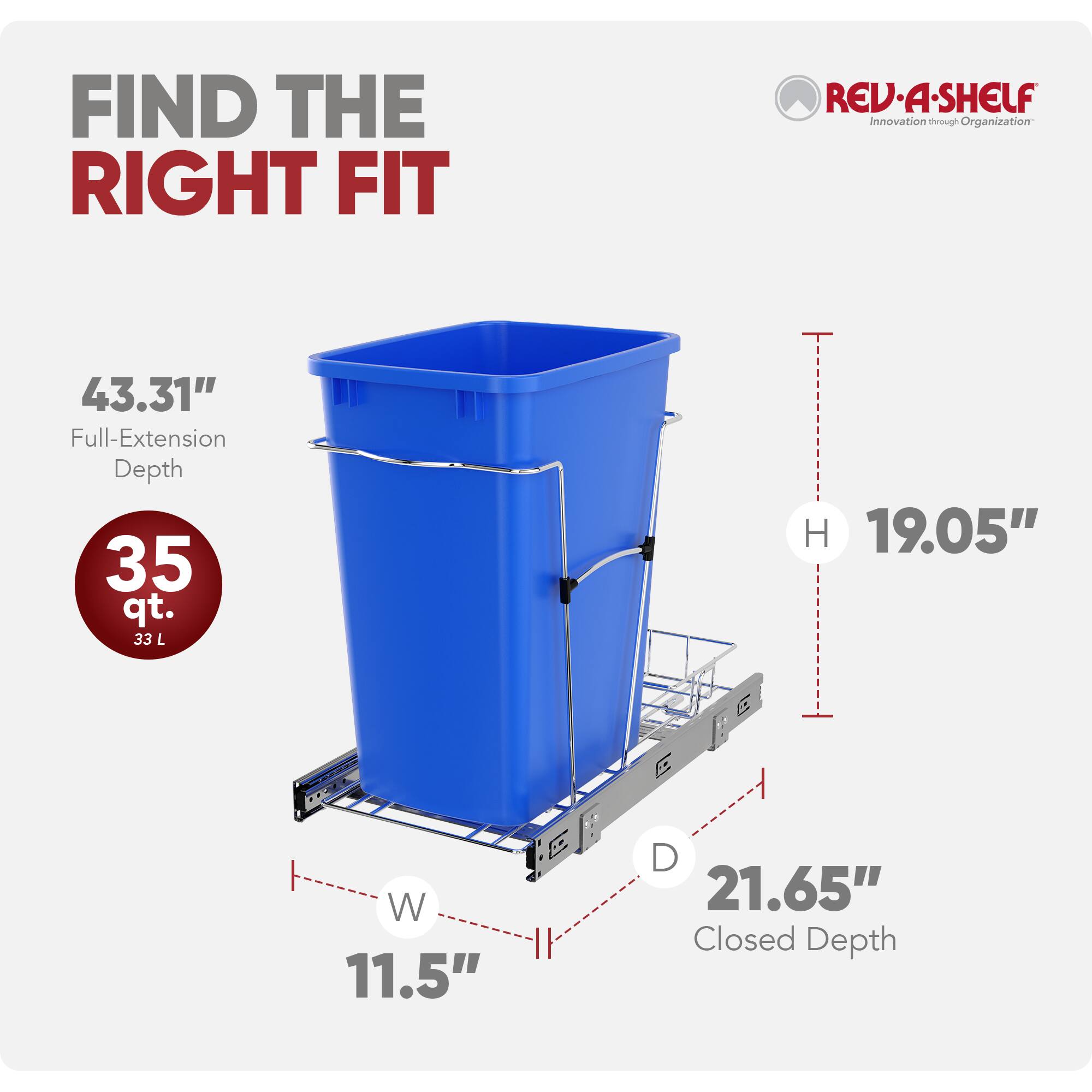 FIND THE RIGHT FIT  
REV-A-SHELF  
Innovation through Organization  

43.31" Full-Extension Depth  
35 qt. (33 L)  
H 19.05"  
W 11.5"  
D 21.65" Closed Depth