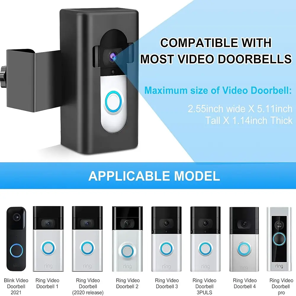 COMPATIBLE WITH MOST VIDEO DOORBELLS

Maximum size of Video Doorbell:  
2.55 inch wide X 5.1 inch Tall X 1.14 inch Thick

APPLICABLE MODEL

- Blink Video Doorbell
- Ring Video Doorbell 1 (2021)
- Ring Video Doorbell (2020 release)
- Ring Video Doorbell 2
- Ring Video Doorbell 3
- Ring Video Doorbell 3PULS
- Ring Video Doorbell 4
- Ring Video Doorbell pro