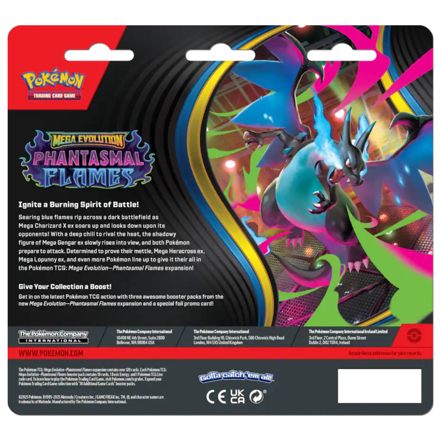 **POKÉMON TRADING CARD GAME**

**MEGA EVOLUTION PHANTASMAL FLAMES**

Ignite a Burning Spirit of Battle!

Searing blue flames rip across a dark battlefield as Mega Charizard X soars up and looks down upon its opponents! With a deep chill to rival the heat, the shadowy figure of Mega Gengar ex slowly rises into view, and both Pokémon prepare to attack. Determined to prove their mettle, Mega Heracross ex, Mega Lopunny ex, and even more Pokémon line up to give it their all in the Pokémon TCG: Mega Evolution—Phantasmal Flames expansion!

Give Your Collection a Boost!

Get in on the latest Pokémon TCG action with three awesome booster packs from the new Mega Evolution—Phantasmal Flames expansion and a special foil promo card!

**The Pokémon Company International**
WWW.POKEMON.COM

**The Pokémon Company International**
10-400 M Street Suite 2900
Bellevue, WA 98004 USA

**The Pokémon Company International**
3rd Floor Building 10
Chiswick Park
56e Chiswick High Road
London, W4 5LP United Kingdom

**