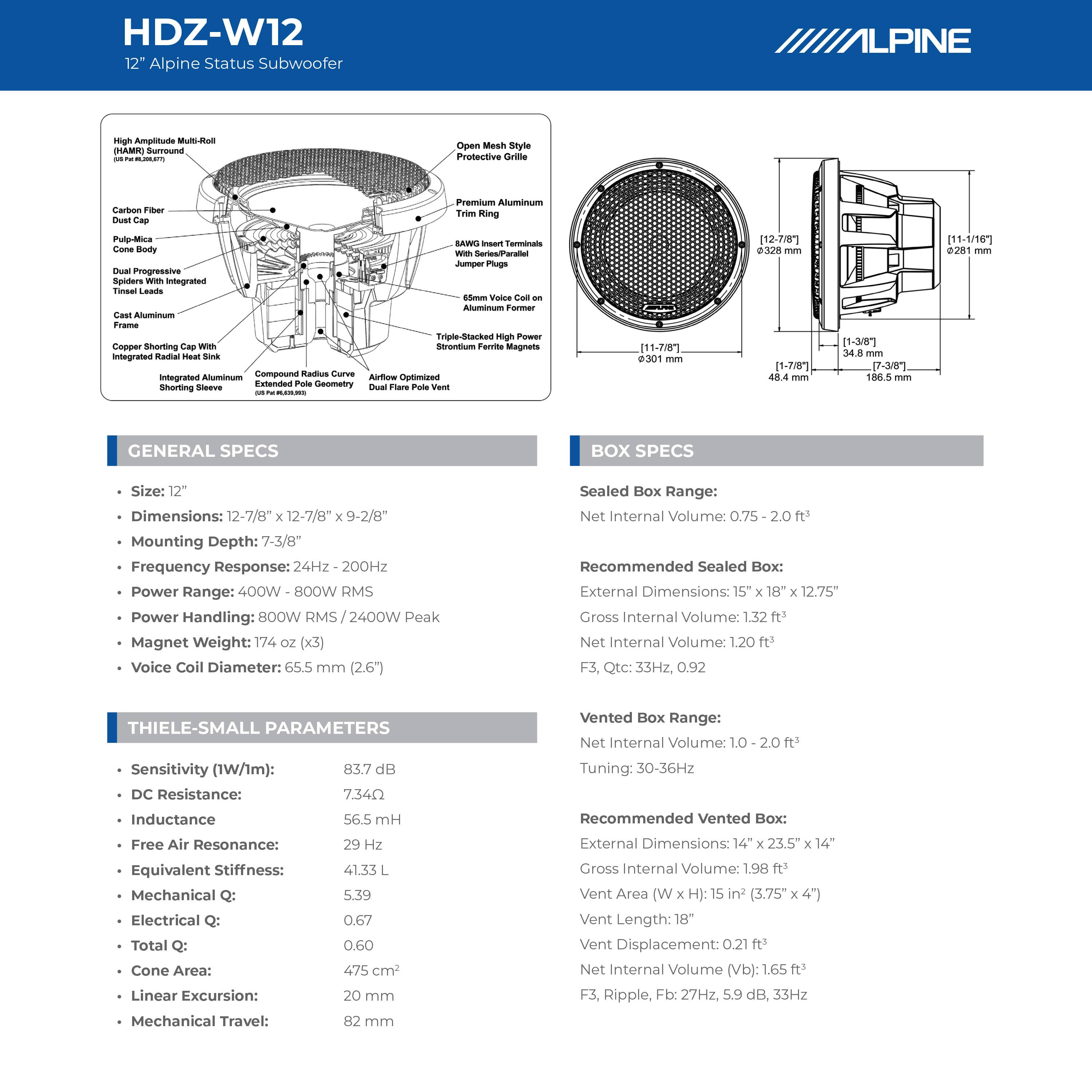 HDZ-W12  
12" Alpine Status Subwoofer

**GENERAL SPECS**  
- Size: 12"  
- Dimensions: 12-7/8" x 12-7/8" x 9-2/8"  
- Mounting Depth: 7-3/8"  
- Frequency Response: 24Hz - 200Hz  
- Power Range: 400W - 800W RMS  
- Power Handling: 800W RMS / 2400W Peak  
- Magnet Weight: 174 oz (x3)  
- Voice Coil Diameter: 65.5 mm (2.6")  

**BOX SPECS**  
- Sealed Box Range: 0.75 - 2.0 ft³  
  - Recommended Sealed Box:  
    - External Dimensions: 15" x 18" x 12.75"  
    - Gross Internal Volume: 1.32 ft³  
    - Net Internal Volume: 1.20 ft³  
    - F3, Qtc: 33Hz, 0.92  

