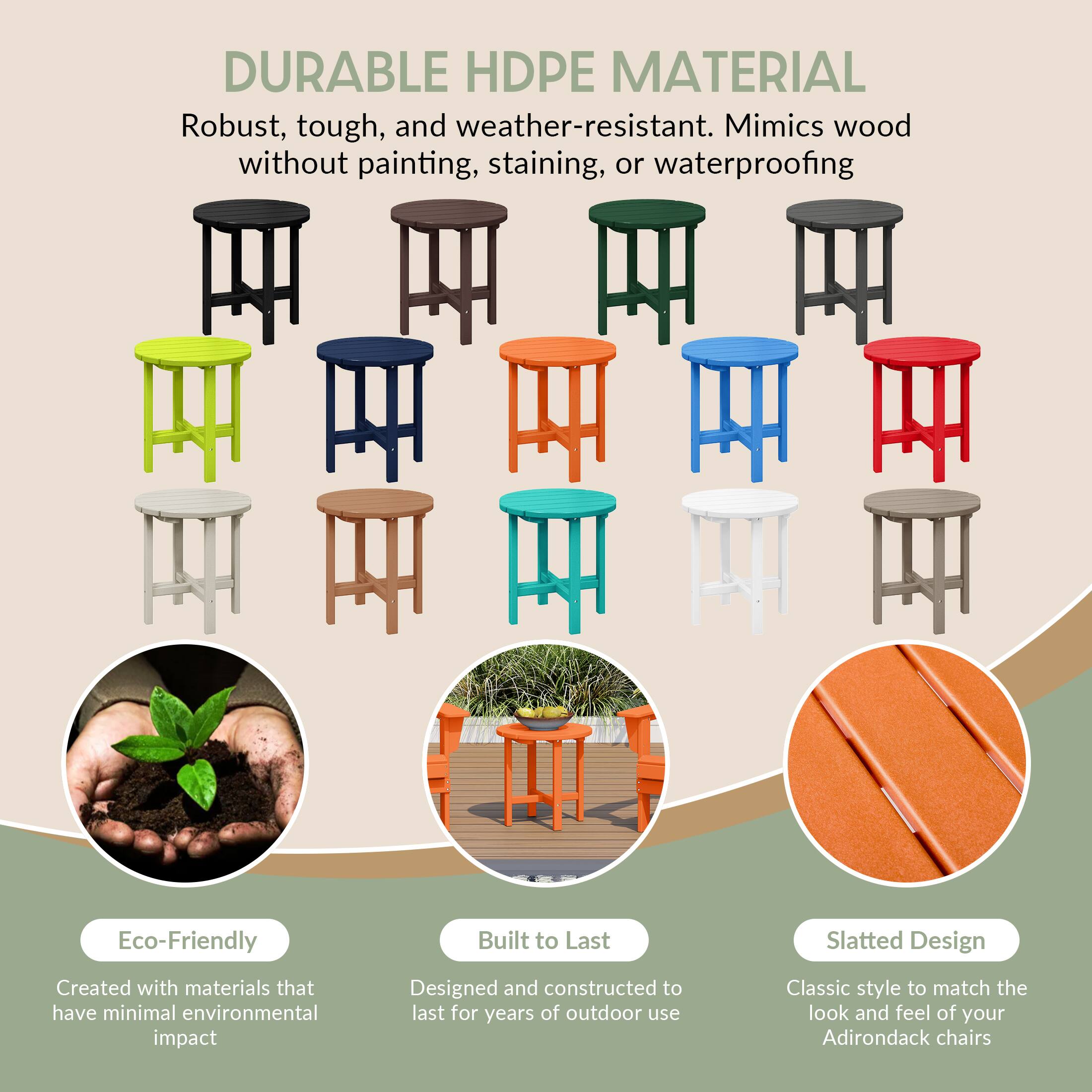 DURABLE HDPE MATERIAL  
Robust, tough, and weather-resistant. Mimics wood without painting, staining, or waterproofing.

Eco-Friendly  
Created with materials that have minimal environmental impact

Built to Last  
Designed and constructed to last for years of outdoor use

Slatted Design  
Classic style to match the look and feel of your Adirondack chairs