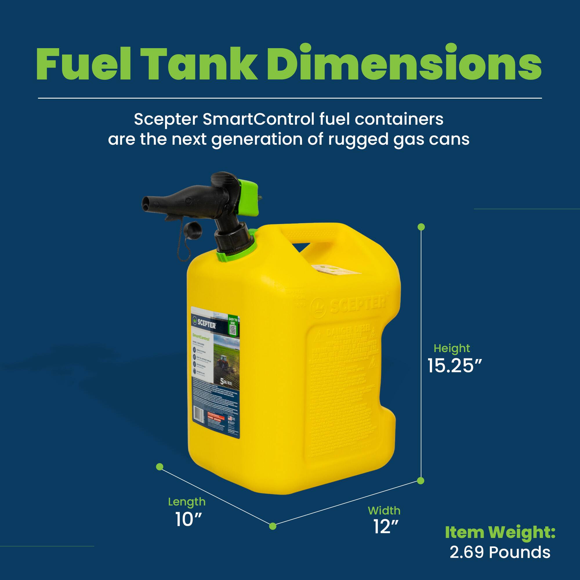 Fuel Tank Dimensions

Scepter SmartControl fuel containers are the next generation of rugged gas cans.

- Height: 15.25"
- Length: 10"
- Width: 12"
- Item Weight: 2.69 Pounds