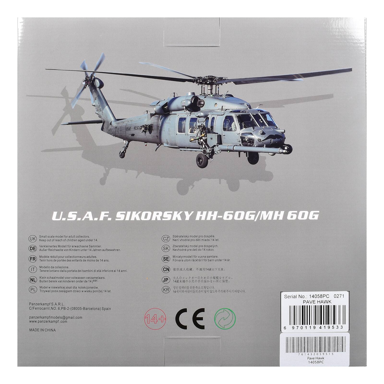 U.S.A.F. SIKORSKY HH-60G/MH 60G

Small scale model for adult collectors

UK: Keep out of reach of children under 4 years
DE: Verweisung von Kindern unter 14 Jahren
FR: Modèle réduit - entités de moins de 14 ans
IT: Modelli da collezione
NL: Klein schaalmodel voor volwassen verzamelaars
PL: Trzywac pozsagie dla kolekcjonerow ponizej 14 lat
CN: 14岁以上
JP: 14歳以上
KR: 14세 이상

Made in China

Serial No.: 14058PC 0271

PAVE HAWK

6 970119 419533 41432039515

Pave Hawk

14058PC

Panzerkampf S.A.R.L.
C/Ferracci N° 6, P.B.2-2-(08005-Barcelona) Spain
panzerkampfmodels@gmail.com
www.panzerk