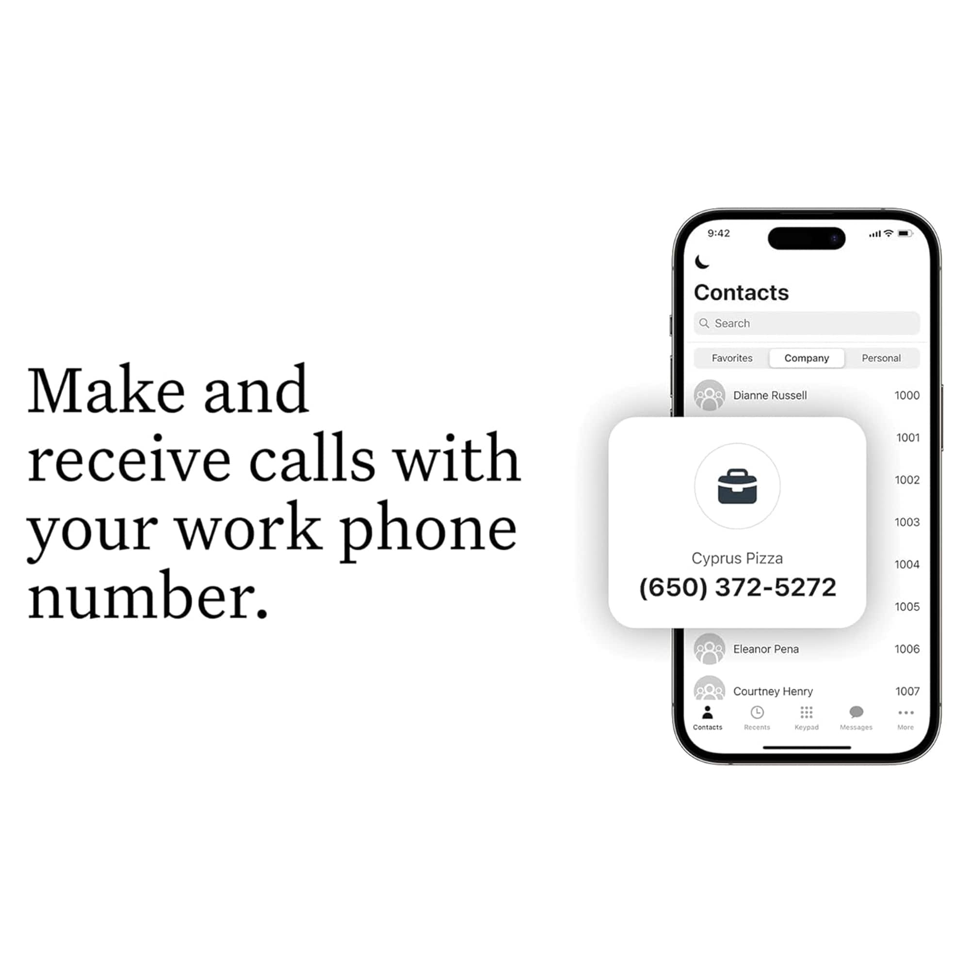 Make and receive calls with your work phone number. Favorites Company Personal Dianne Russell 1000 1001 1002 1003 Cyprus Pizza 1004 (650) 372-5272 1005 Eleanor Pena 1006 Courtney Henry 1007 cantarms acenes neuead Messages or