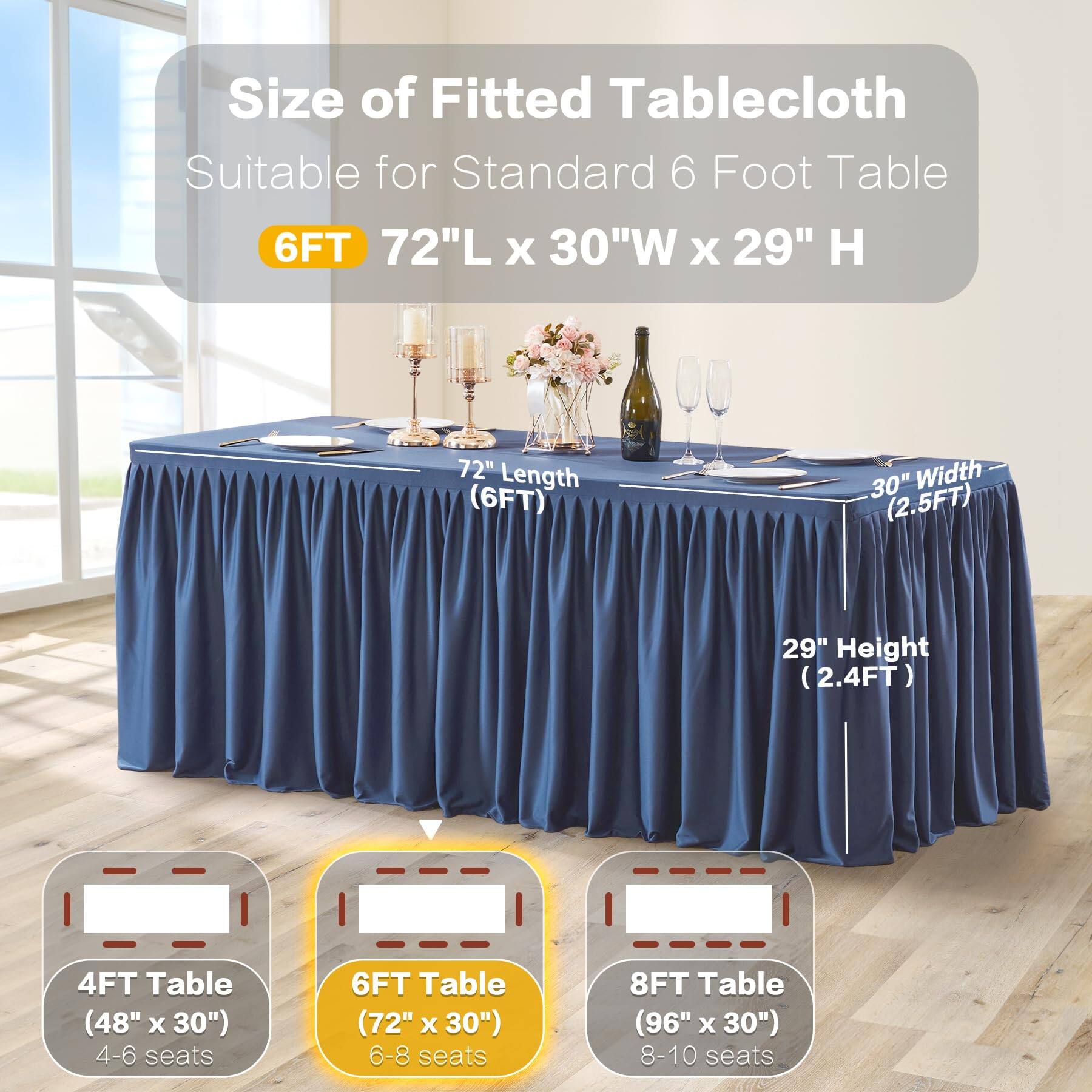 Size of Fitted Tablecloth  
Suitable for Standard 6 Foot Table  

6FT  
72"L x 30"W x 29" H  

72" Length (6FT)  
30" Width (2.5FT)  
29" Height (2.4FT)  

4FT Table (48" x 30")  
4-6 seats  

6FT Table (72" x 30")  
6-8 seats  

8FT Table (96" x 30")  
8-10 seats