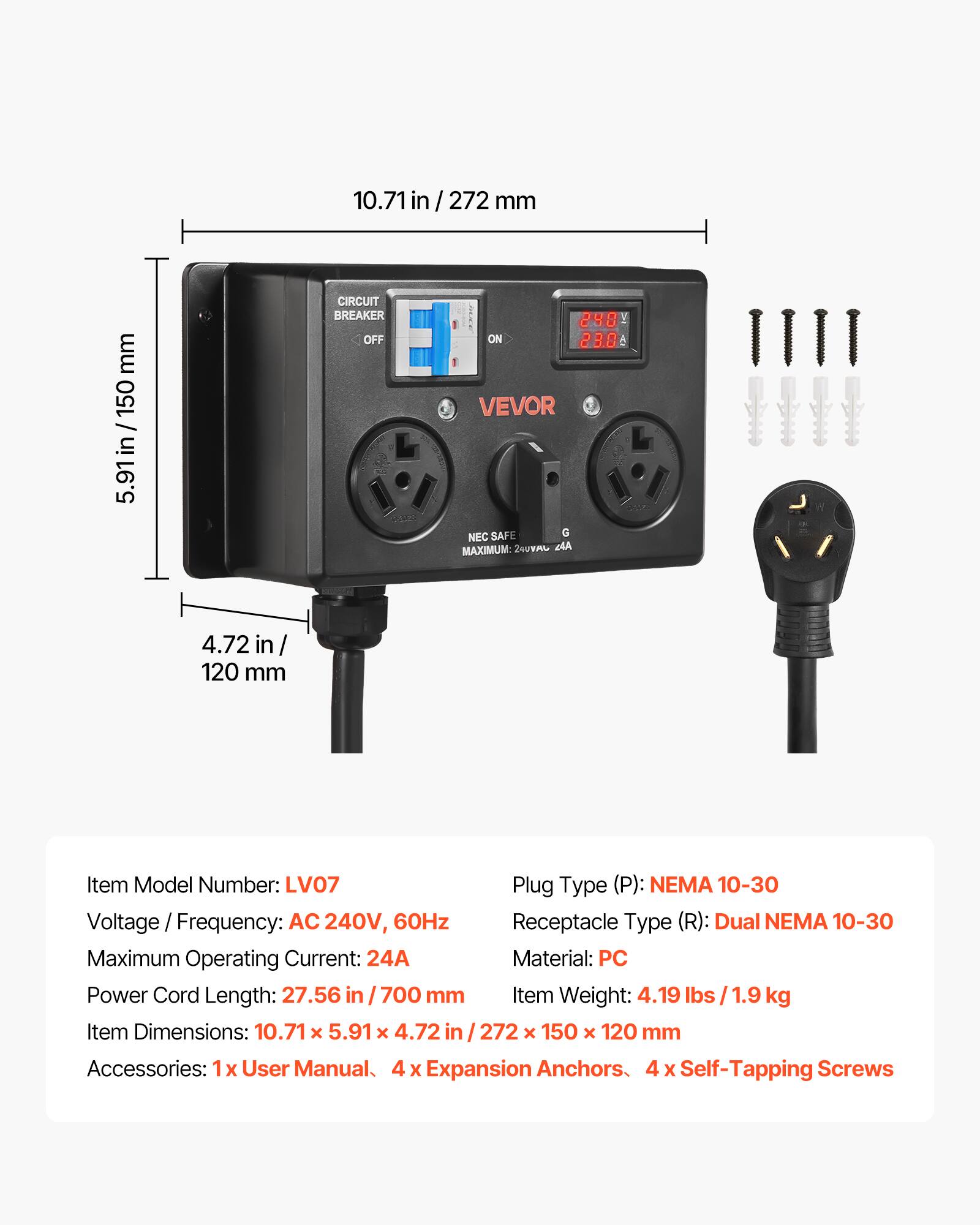 10.71 in / 272 mm  
5.91 in / 150 mm  
4.72 in / 120 mm  

CIRCUIT BREAKER OFF  
240 ON 23.0 A  

Item Model Number: LV07  
Plug Type (P): NEMA 10-30  
Voltage Frequency: AC 240V, 60Hz  
Receptacle Type (R): Dual NEMA 10-30  
Maximum Operating Current: 24A  
Material: PC  
Power Cord Length: 27.56 in / 700 mm  
Item Weight: 4.19 lbs / 1.9 kg  
Item Dimensions: 10.71 x 5.91 x 4.72 in / 272 x 150 x 120 mm  
Accessories: 1x User Manual, 4x Expansion Anchors, 4x Self-Tapping Screws