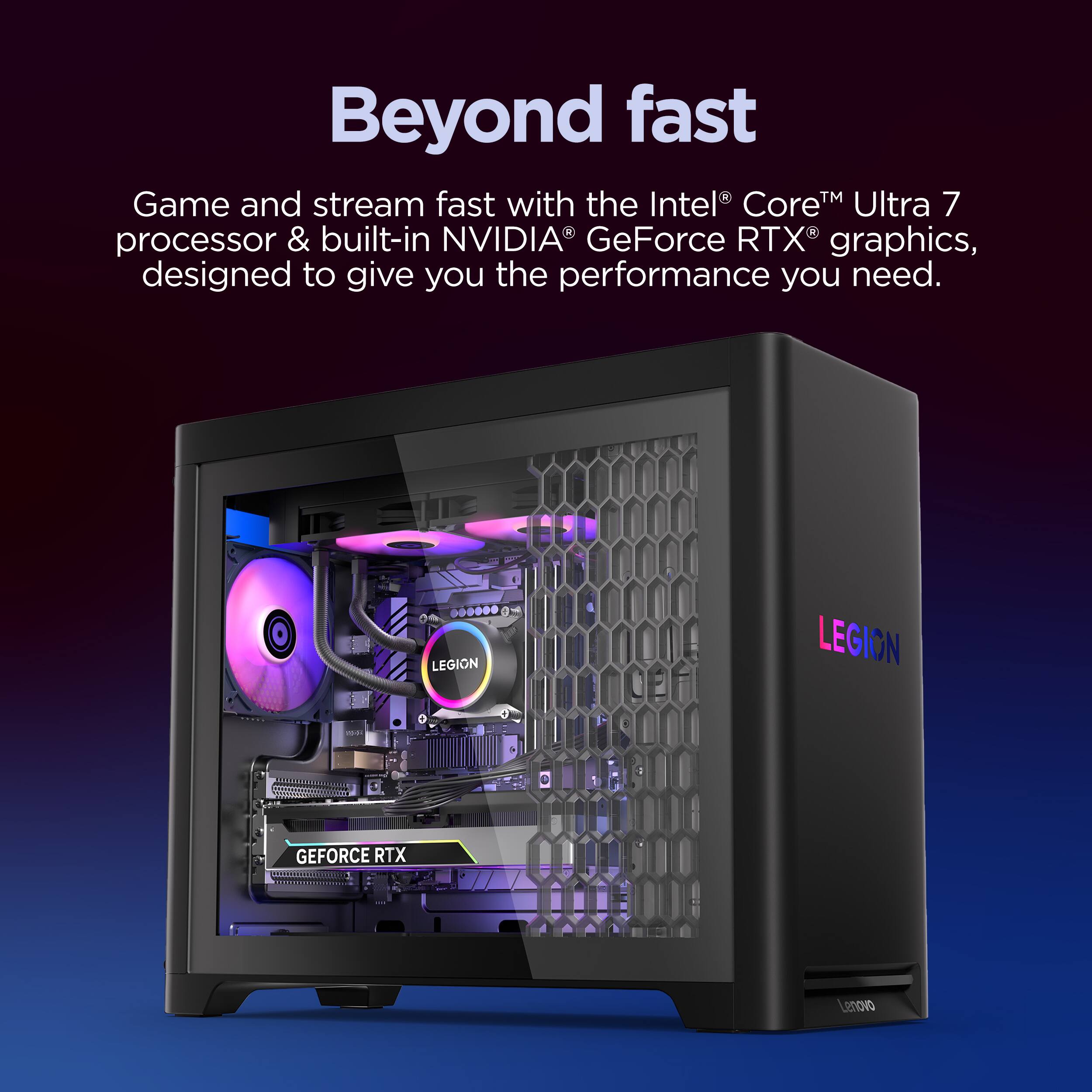 Beyond fast
Game and stream fast with the Intel Core™ Ultra 7 processor & built-in NVIDIA GeForce RTX graphics, designed to give you the performance you need.
LEGION
GEFORCE RTX
Lenovo
