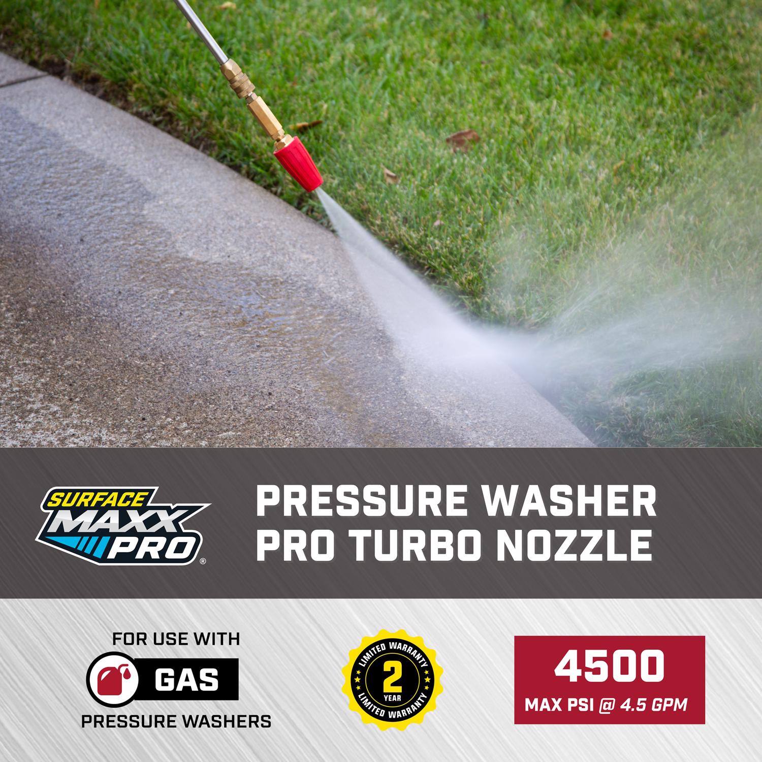 SURFACE MAXX PRO  
PRESSURE WASHER PRO TURBO NOZZLE  
FOR USE WITH GAS PRESSURE WASHERS  
2 YEAR LIMITED WARRANTY  
4500 MAX PSI @ 4.5 GPM