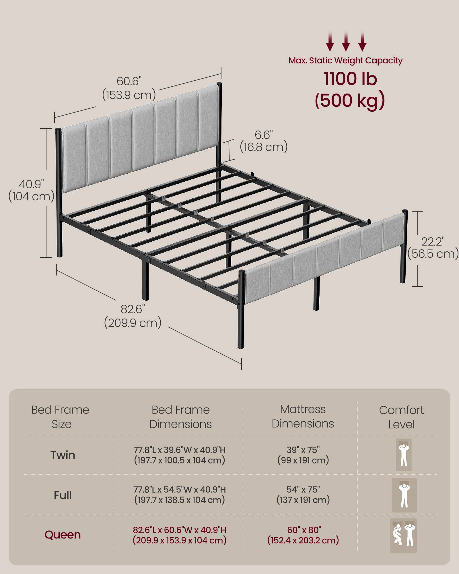 60.6" (153.9 cm)  
Max. Static Weight Capacity 1100 lb (500 kg)  
6.6" (16.8 cm)  
40.9" (104 cm)  
22.2" (56.5 cm)  
82.6" (209.9 cm)  

Bed Frame Size | Bed Frame Dimensions | Mattress Dimensions | Comfort Level  
Twin | 77.8"L x 39.6"W x 40.9"H (197.7 x 100.5 x 104 cm) | 39" x 75" (99 x 191 cm)  
Full | 77.8"L x 54.5"W x 40.9"H (197.7 x 138.5 x 104 cm) | 54" x 75" (137 x 191 cm)  
Queen | 82.6"L x 60.6"W x 40.9"H (209.9 x 