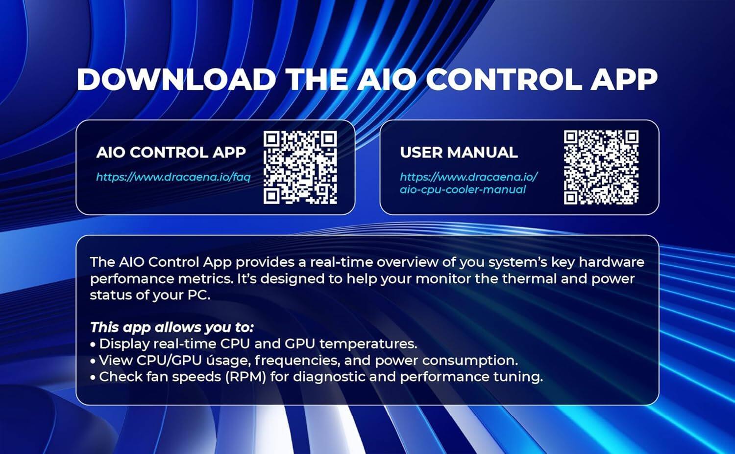 DOWNLOAD THE AIO CONTROL APP

AIO CONTROL APP
https://www.dracaena.io/faq

USER MANUAL
https://www.dracaena.io/aio-cpu-cooler-manual

The AIO Control App provides a real-time overview of your system's key hardware performance metrics. It's designed to help you monitor the thermal and power status of your PC.

This app allows you to:
- Display real-time CPU and GPU temperatures.
- View CPU/GPU usage, frequencies, and power consumption.
- Check fan speeds (RPM) for diagnostic and performance tuning.