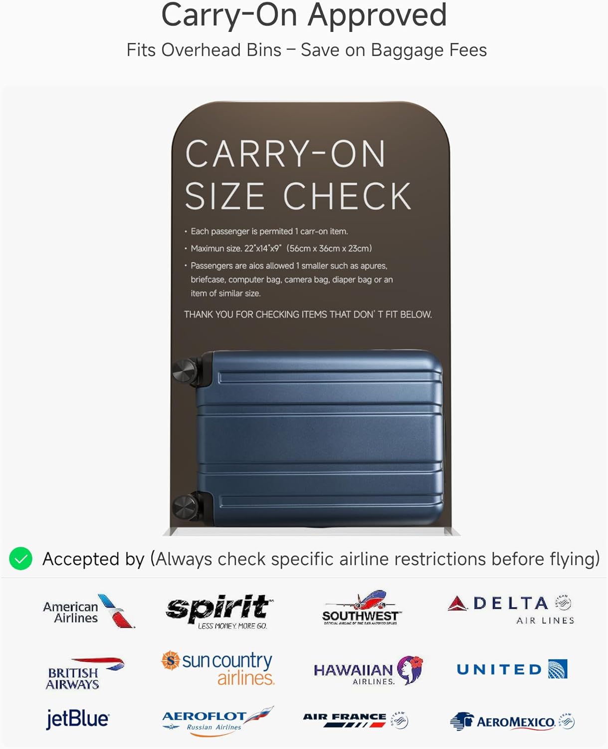 Carry-On Approved  
Fits Overhead Bins - Save on Baggage Fees  

CARRY-ON SIZE CHECK  
Each passenger is permitted 1 carry-on item.  
Maximum size: 22" x 14" x 9" (56cm x 36cm x 23cm)  
Passengers are also allowed 1 smaller such as apures, briefcase, computer bag, camera bag, diaper bag or an item of similar size.  

THANK YOU FOR CHECKING ITEMS THAT DON'T FIT BELOW.  

Accepted by (Always check specific airline restrictions before flying)  
American Airlines  
spirit  
SOUTHWEST AIR LINES  
DELTA AIR LINES  
BRITISH AIRWAYS  
sun country airlines  
HAWAIIAN AIRLINES  
UNITED  
jetBlue  
AEROFLOT Russian Airlines  
AIR FRANCE  
AEROMEXICO