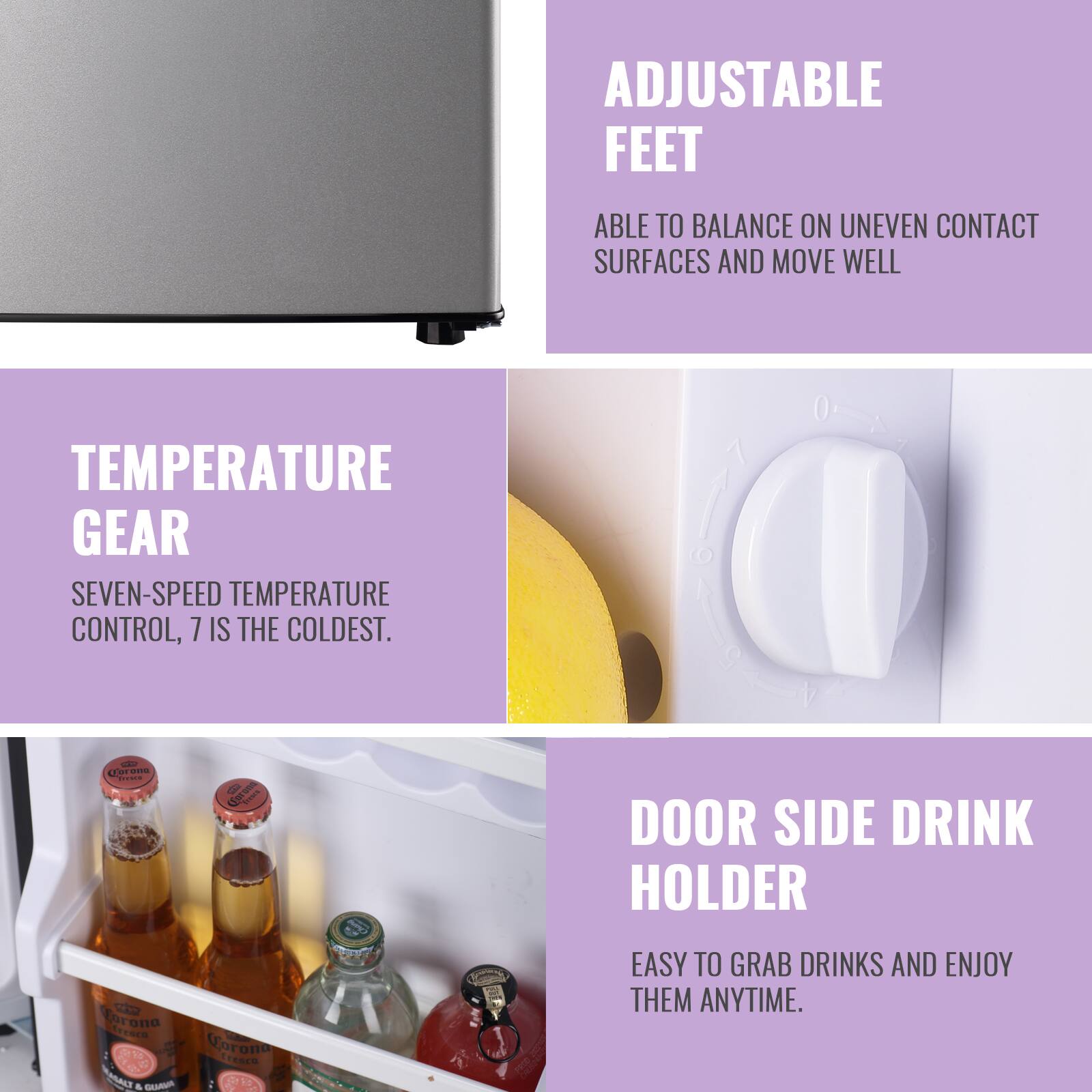 ADJUSTABLE FEET  
ABLE TO BALANCE ON UNEVEN CONTACT SURFACES AND MOVE WELL  

TEMPERATURE GEAR  
SEVEN-SPEED TEMPERATURE CONTROL, 7 IS THE COLDEST.  

DOOR SIDE DRINK HOLDER  
EASY TO GRAB DRINKS AND ENJOY THEM ANYTIME.