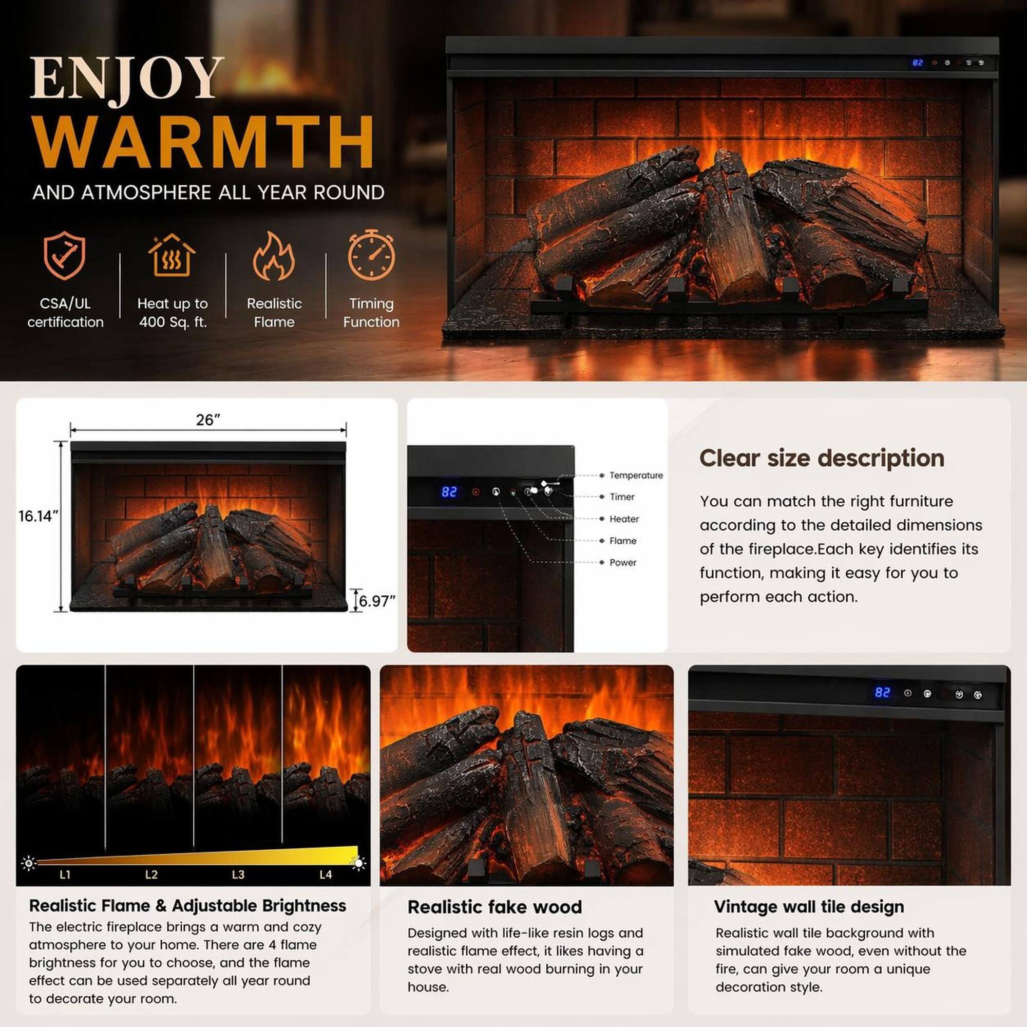 ENJOY WARMTH AND ATMOSPHERE ALL YEAR ROUND

- CSA/UL certification
- Heat up to 400 Sq. ft.
- Realistic Flame
- Timing Function

26" 16.14" 16.97" 82"

Clear size description
You can match the right furniture according to the detailed dimensions of the fireplace. Each key identifies its function, making it easy for you to perform each action.

Realistic Flame & Adjustable Brightness
The electric fireplace brings a warm and cozy atmosphere to your home. There are 4 flame brightness for you to choose, and the flame effect can be used separately all year round to decorate your room.

Realistic fake wood
Designed with life-like resin logs and realistic flame effect, it likes having a stove with real wood burning in your house.

Vintage wall tile design
Realistic wall tile background with simulated fake wood, even without the fire, can give your room a unique decoration style.