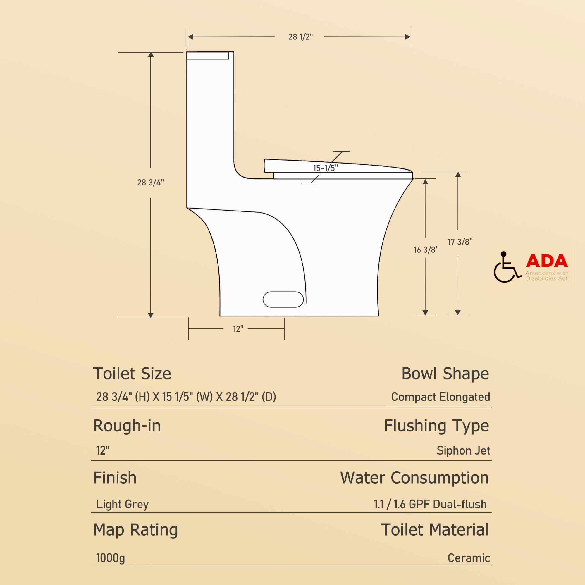 - **Toilet Size:** 28 3/4" (H) x 15 1/5" (W) x 28 1/2" (D)
- **Rough-in:** 12"
- **Finish:** Light Grey
- **Map Rating:** 1000g
- **Bowl Shape:** Compact Elongated
- **Flushing Type:** Siphon Jet
- **Water Consumption:** 1.1/1.6 GPF Dual-flush
- **Toilet Material:** Ceramic
- **ADA Americans with Disabilities Act**