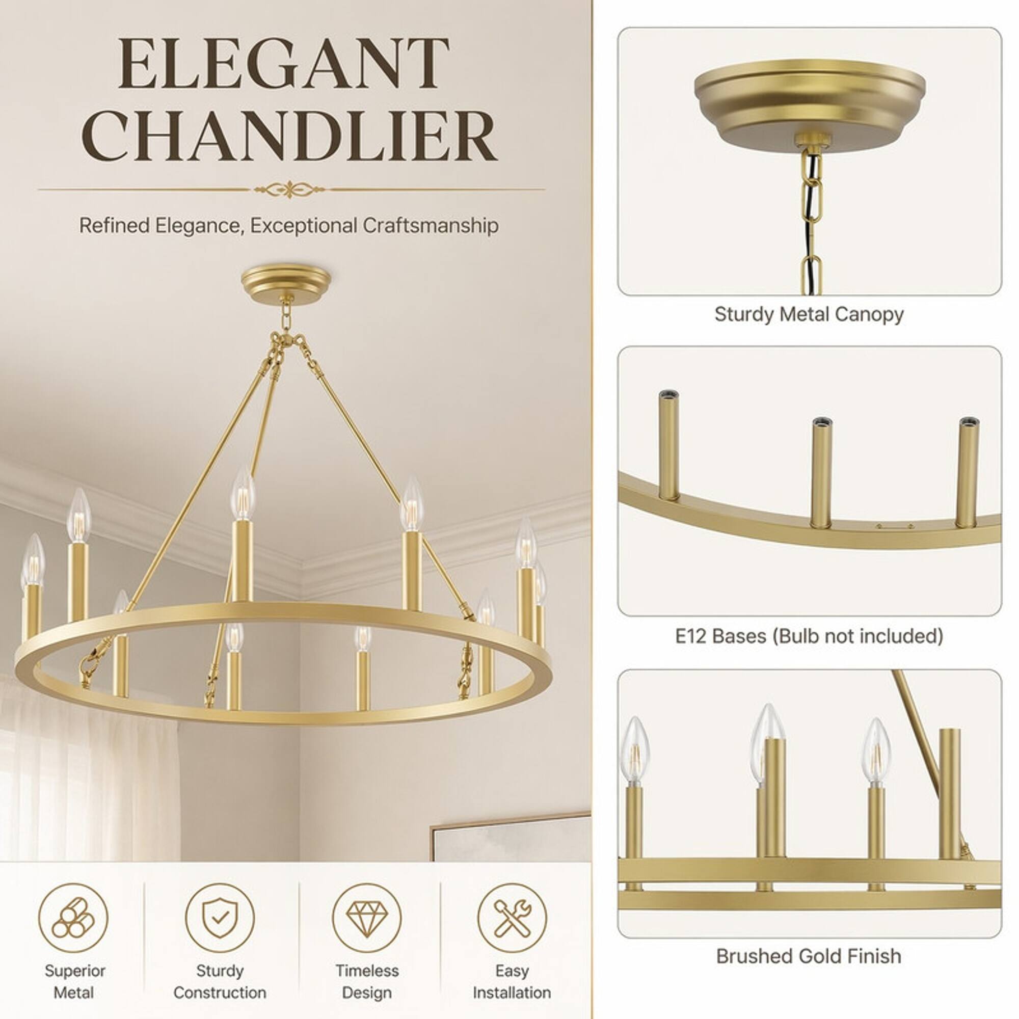ELEGANT CHANDLIER  
Refined Elegance, Exceptional Craftsmanship  
Sturdy Metal Canopy  
E12 Bases (Bulb not included)  
Superior Metal  
Sturdy Construction  
Timeless Design  
Easy Installation  
Brushed Gold Finish