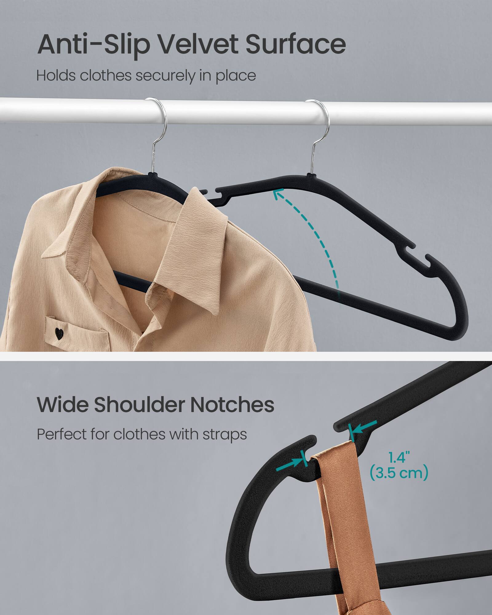 Anti-Slip Velvet Surface  
Holds clothes securely in place

Wide Shoulder Notches  
Perfect for clothes with straps

1.4" (3.5 cm)