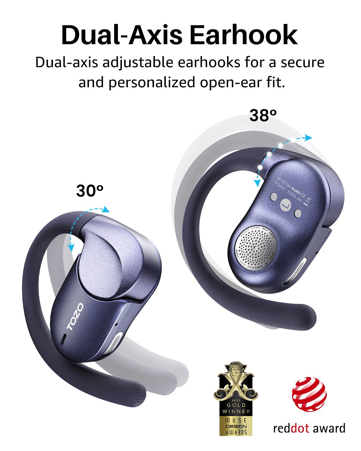 Dual-Axis Earhook

Dual-axis adjustable earhooks for a secure and personalized open-ear fit.

38°
30°

SV T13013 SV=0.12A 12A TOZO RoMs CE Inc.

bd - TOZO -hs s 2200 s GNOS LEAF QUAL-ARID

DESIGNED 6//0999

2025 GOLD WINNER MUSE DESIGN AWARDS

reddot award
