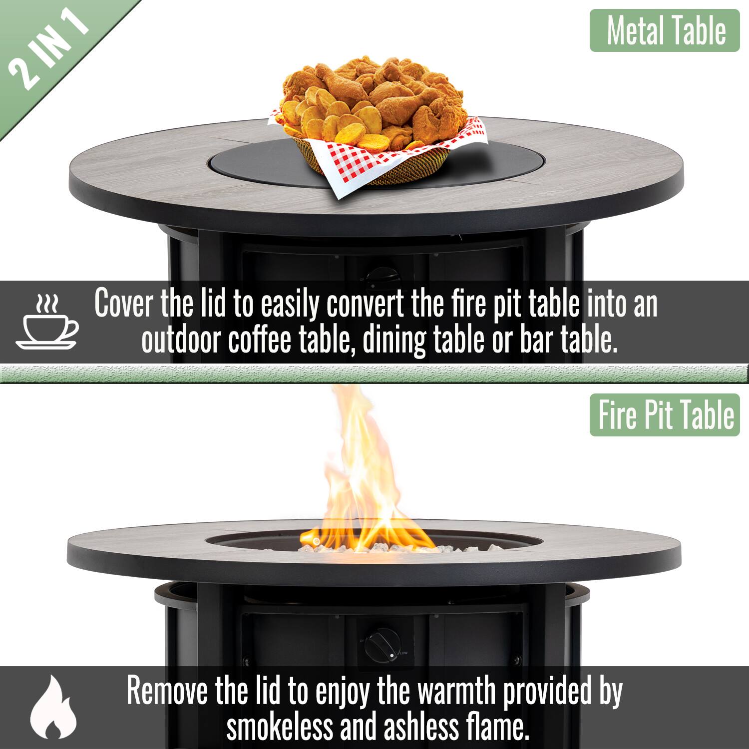 2 IN 1

Metal Table

Cover the lid to easily convert the fire pit table into an outdoor coffee table, dining table or bar table.

Fire Pit Table

Remove the lid to enjoy the warmth provided by smokeless and ashless flame.