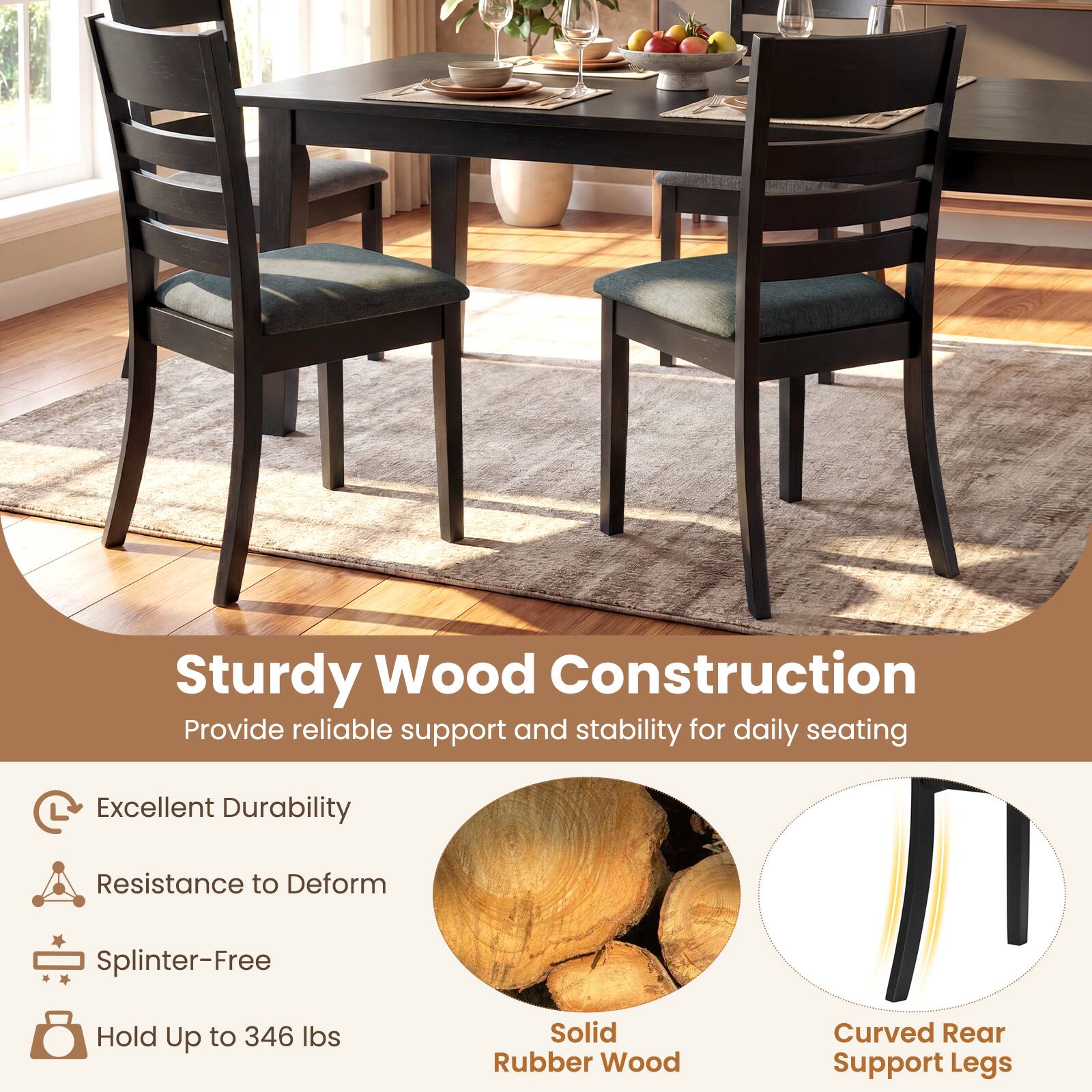 Sturdy Wood Construction  
Provide reliable support and stability for daily seating  

- Excellent Durability  
- Resistance to Deform  
- Splinter-Free  
- Hold Up to 346 lbs  

Solid Rubber Wood  
Curved Rear Support Legs